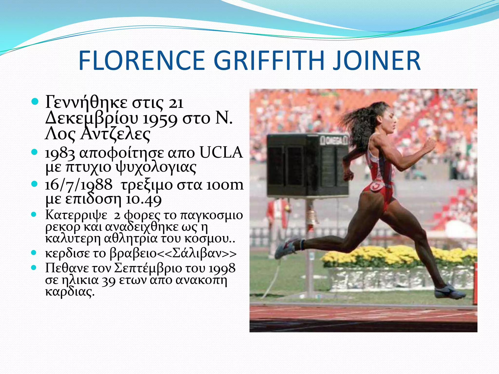 FLORENCE GRIFFITH JOINER
 Γεννόθηκε ςτισ 21
  Δεκεμβρύου 1959 ςτο Ν.
  Λοσ Αντζελεσ
 1983 αποφούτηςε απο UCLA
  με πτυχιο ψυχολογιασ
 16/7/1988 τρεξιμο ςτα 100m
  με επιδοςη 10.49
 Κατερριψε 2 φορεσ το παγκοςμιο
  ρεκορ και αναδειχθηκε ωσ η
  καλυτερη αθλητρια του κοςμου..
 κερδιςε το βραβειο<<΢ϊλιβαν>>
 Πεθανε τον ΢επτϋμβριο του 1998
  ςε ηλικια 39 ετων απο ανακοπη
  καρδιασ.
 