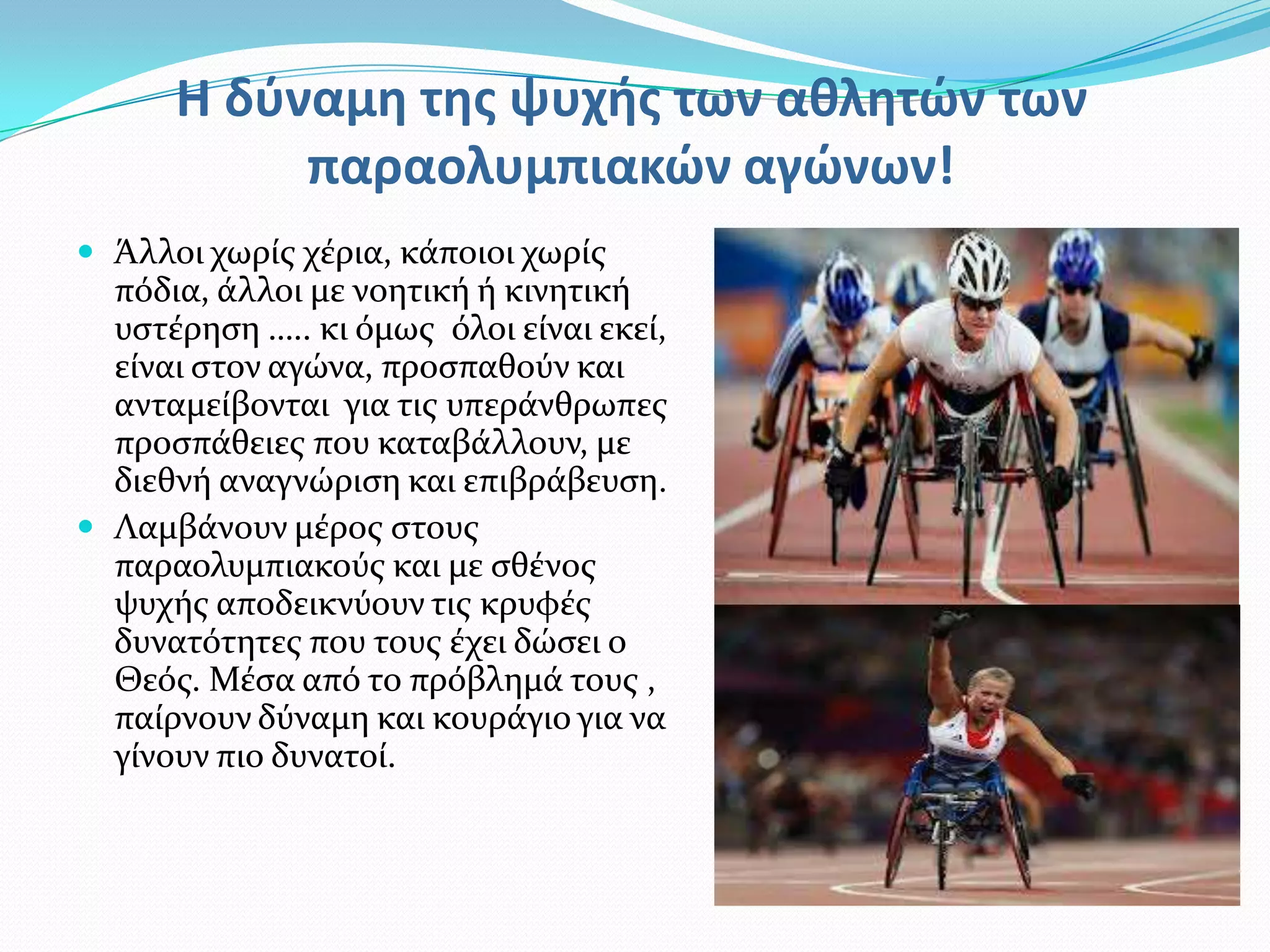 Η δφναμη της ψυχής των αθλητϊν των
           παραολυμπιακϊν αγϊνων!
 Άλλοι χωρύσ χϋρια, κϊποιοι χωρύσ
  πόδια, ϊλλοι με νοητικό ό κινητικό
  υςτϋρηςη ….. κι όμωσ όλοι εύναι εκεύ,
  εύναι ςτον αγώνα, προςπαθούν και
  ανταμεύβονται για τισ υπερϊνθρωπεσ
  προςπϊθειεσ που καταβϊλλουν, με
  διεθνό αναγνώριςη και επιβρϊβευςη.
 Λαμβϊνουν μϋροσ ςτουσ
  παραολυμπιακούσ και με ςθϋνοσ
  ψυχόσ αποδεικνύουν τισ κρυφϋσ
  δυνατότητεσ που τουσ ϋχει δώςει ο
  Θεόσ. Μϋςα από το πρόβλημϊ τουσ ,
  παύρνουν δύναμη και κουρϊγιο για να
  γύνουν πιο δυνατού.
 