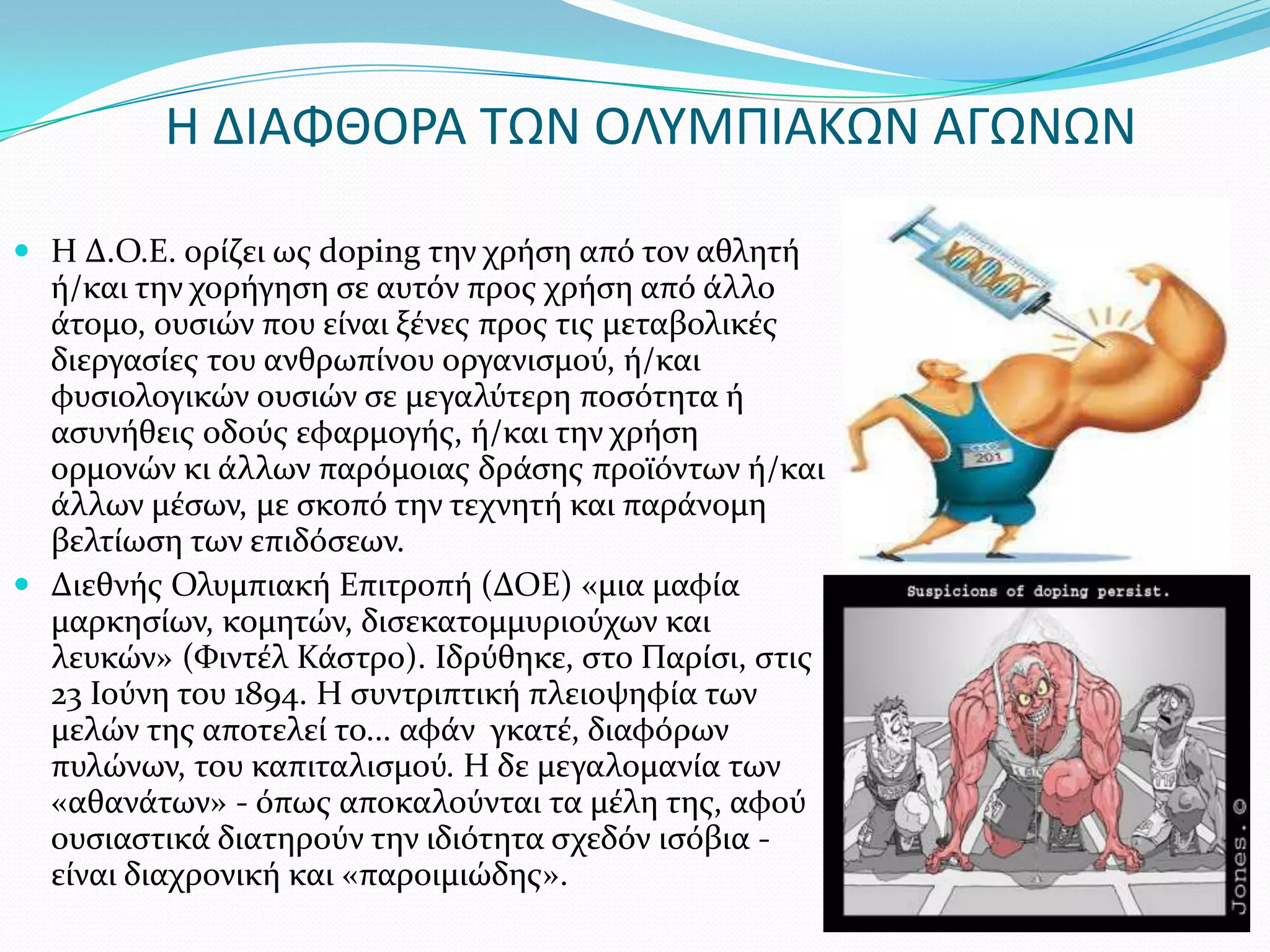 Η ΔΙΑΦΘΟΡΑ ΣΩΝ ΟΛΤΜΠΙΑΚΩΝ ΑΓΩΝΩΝ

 Η Δ.Ο.Ε. ορύζει ωσ doping την χρόςη από τον αθλητό
  ό/και την χορόγηςη ςε αυτόν προσ χρόςη από ϊλλο
  ϊτομο, ουςιών που εύναι ξϋνεσ προσ τισ μεταβολικϋσ
  διεργαςύεσ του ανθρωπύνου οργανιςμού, ό/και
  φυςιολογικών ουςιών ςε μεγαλύτερη ποςότητα ό
  αςυνόθεισ οδούσ εφαρμογόσ, ό/και την χρόςη
  ορμονών κι ϊλλων παρόμοιασ δρϊςησ προώόντων ό/και
  ϊλλων μϋςων, με ςκοπό την τεχνητό και παρϊνομη
  βελτύωςη των επιδόςεων.
 Διεθνόσ Ολυμπιακό Επιτροπό (ΔΟΕ) «μια μαφύα
  μαρκηςύων, κομητών, διςεκατομμυριούχων και
  λευκών» (Υιντϋλ Κϊςτρο). Ιδρύθηκε, ςτο Παρύςι, ςτισ
  23 Ιούνη του 1894. Η ςυντριπτικό πλειοψηφύα των
  μελών τησ αποτελεύ το... αφϊν γκατϋ, διαφόρων
  πυλώνων, του καπιταλιςμού. Η δε μεγαλομανύα των
  «αθανϊτων» - όπωσ αποκαλούνται τα μϋλη τησ, αφού
  ουςιαςτικϊ διατηρούν την ιδιότητα ςχεδόν ιςόβια -
  εύναι διαχρονικό και «παροιμιώδησ».
 
