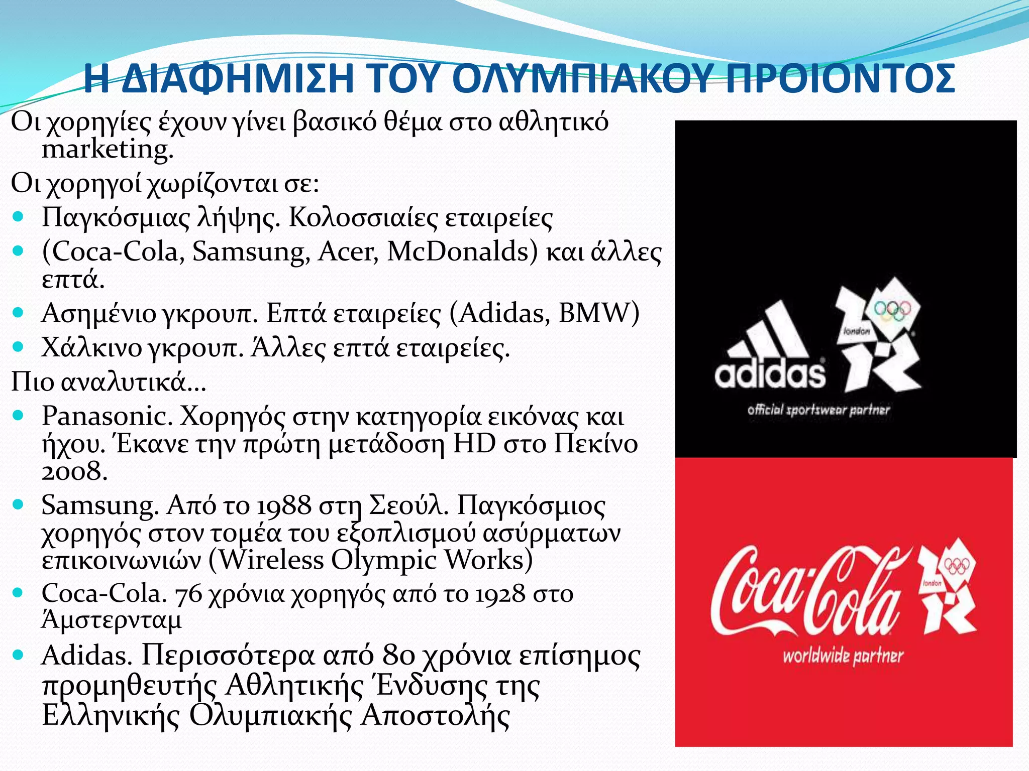 Η ΔΙΑΦΗΜΙ΢Η ΣΟΤ ΟΛΤΜΠΙΑΚΟΤ ΠΡΟΙΟΝΣΟ΢
Οι χορηγύεσ ϋχουν γύνει βαςικό θϋμα ςτο αθλητικό
  marketing.
Οι χορηγού χωρύζονται ςε:
 Παγκόςμιασ λόψησ. Κολοςςιαύεσ εταιρεύεσ
 (Coca-Cola, Samsung, Acer, McDonalds) και ϊλλεσ
  επτϊ.
 Αςημϋνιο γκρουπ. Επτϊ εταιρεύεσ (Adidas, BMW)
 Φϊλκινο γκρουπ. Άλλεσ επτϊ εταιρεύεσ.
Πιο αναλυτικϊ…
 Panasonic. Φορηγόσ ςτην κατηγορύα εικόνασ και
  όχου. Έκανε την πρώτη μετϊδοςη HD ςτο Πεκύνο
  2008.
 Samsung. Από το 1988 ςτη ΢εούλ. Παγκόςμιοσ
  χορηγόσ ςτον τομϋα του εξοπλιςμού αςύρματων
  επικοινωνιών (Wireless Olympic Works)
 Coca-Cola. 76 χρόνια χορηγόσ από το 1928 ςτο
  Άμςτερνταμ
 Adidas. Περιςςότερα από 80 χρόνια επύςημοσ
  προμηθευτόσ Αθλητικόσ Ένδυςησ τησ
  Ελληνικόσ Ολυμπιακόσ Αποςτολόσ
 