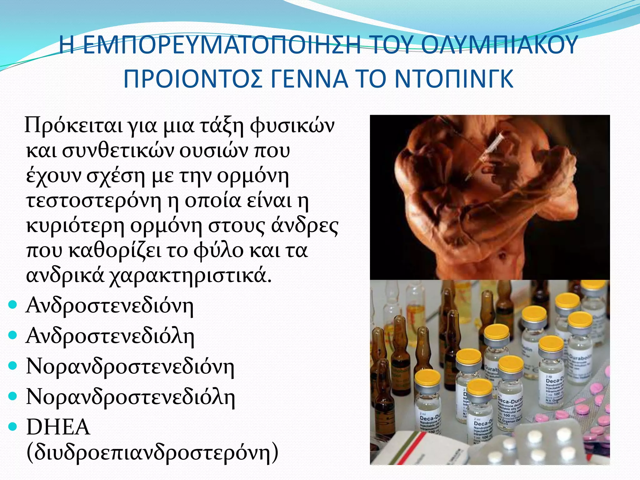 Η ΕΜΠΟΡΕΤΜΑΣΟΠΟΙΗ΢Η ΣΟΤ ΟΛΤΜΠΙΑΚΟΤ
        ΠΡΟΙΟΝΣΟ΢ ΓΕΝΝΑ ΣΟ ΝΣΟΠΙΝΓΚ
  Πρόκειται για μια τϊξη φυςικών
  και ςυνθετικών ουςιών που
  ϋχουν ςχϋςη με την ορμόνη
  τεςτοςτερόνη η οπούα εύναι η
  κυριότερη ορμόνη ςτουσ ϊνδρεσ
  που καθορύζει το φύλο και τα
  ανδρικϊ χαρακτηριςτικϊ.
 Ανδροςτενεδιόνη
 Ανδροςτενεδιόλη
 Νορανδροςτενεδιόνη
 Νορανδροςτενεδιόλη
 DHEA
  (διυδροεπιανδροςτερόνη)
 