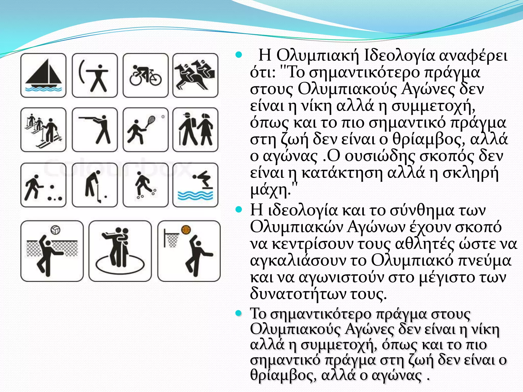  Η Ολυμπιακό Ιδεολογύα αναφϋρει
  ότι: ''Σο ςημαντικότερο πρϊγμα
  ςτουσ Ολυμπιακούσ Αγώνεσ δεν
  εύναι η νύκη αλλϊ η ςυμμετοχό,
  όπωσ και το πιο ςημαντικό πρϊγμα
  ςτη ζωό δεν εύναι ο θρύαμβοσ, αλλϊ
  ο αγώνασ .Ο ουςιώδησ ςκοπόσ δεν
  εύναι η κατϊκτηςη αλλϊ η ςκληρό
  μϊχη.''
 Η ιδεολογύα και το ςύνθημα των
  Ολυμπιακών Αγώνων ϋχουν ςκοπό
  να κεντρύςουν τουσ αθλητϋσ ώςτε να
  αγκαλιϊςουν το Ολυμπιακό πνεύμα
  και να αγωνιςτούν ςτο μϋγιςτο των
  δυνατοτότων τουσ.
 Σο ςημαντικότερο πρϊγμα ςτουσ
  Ολυμπιακούσ Αγώνεσ δεν εύναι η νύκη
  αλλϊ η ςυμμετοχό, όπωσ και το πιο
  ςημαντικό πρϊγμα ςτη ζωό δεν εύναι ο
  θρύαμβοσ, αλλϊ ο αγώνασ .
 