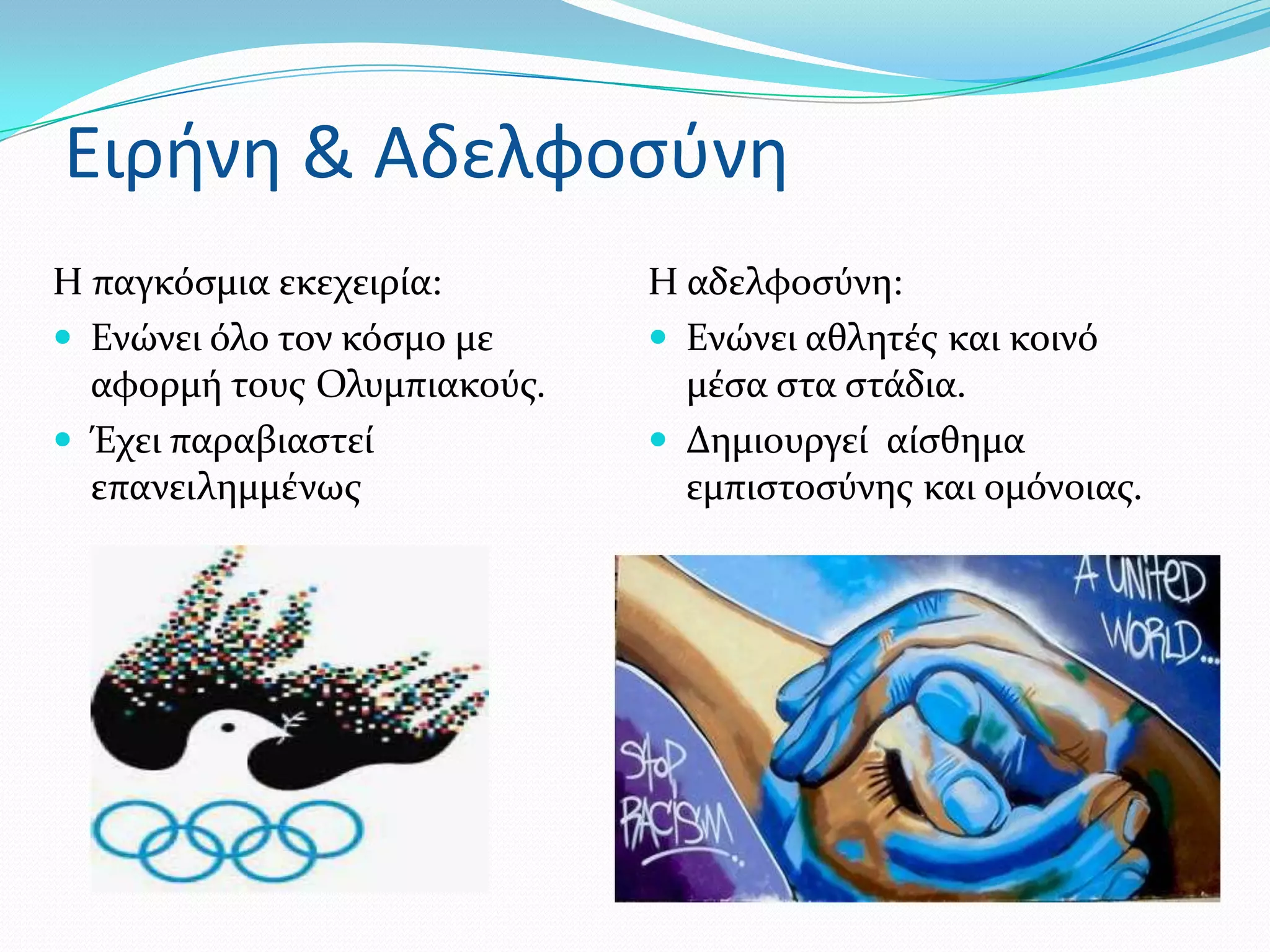 Ειρήνη & Αδελφοςφνη
Η παγκόςμια εκεχειρύα:       Η αδελφοςύνη:
 Ενώνει όλο τον κόςμο με     Ενώνει αθλητϋσ και κοινό
  αφορμό τουσ Ολυμπιακούσ.     μϋςα ςτα ςτϊδια.
 Έχει παραβιαςτεύ            Δημιουργεύ αύςθημα
  επανειλημμϋνωσ               εμπιςτοςύνησ και ομόνοιασ.
 