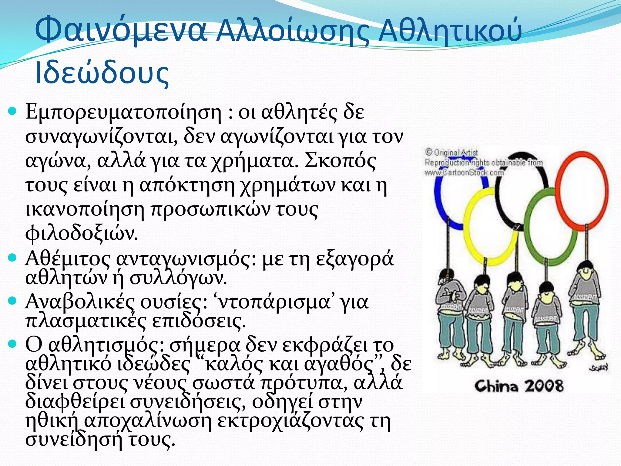 Φαινόμενα Αλλοίωςησ Αθλητικοφ
  Ιδεώδουσ
 Εμπορευματοπούηςη : oι αθλητϋσ δε
  ςυναγωνύζονται, δεν αγωνύζονται για τον
  αγώνα, αλλϊ για τα χρόματα. ΢κοπόσ
  τουσ εύναι η απόκτηςη χρημϊτων και η
  ικανοπούηςη προςωπικών τουσ
  φιλοδοξιών.
 Αθϋμιτοσ ανταγωνιςμόσ: με τη εξαγορϊ
  αθλητών ό ςυλλόγων.
 Αναβολικϋσ ουςύεσ: ‘ντοπϊριςμα’ για
  πλαςματικϋσ επιδόςεισ.
 Ο αθλητιςμόσ: ςόμερα δεν εκφρϊζει το
  αθλητικό ιδεώδεσ “καλόσ και αγαθόσ’’, δε
  δύνει ςτουσ νϋουσ ςωςτϊ πρότυπα, αλλϊ
  διαφθεύρει ςυνειδόςεισ, οδηγεύ ςτην
  ηθικό αποχαλύνωςη εκτροχιϊζοντασ τη
  ςυνεύδηςό τουσ.
 