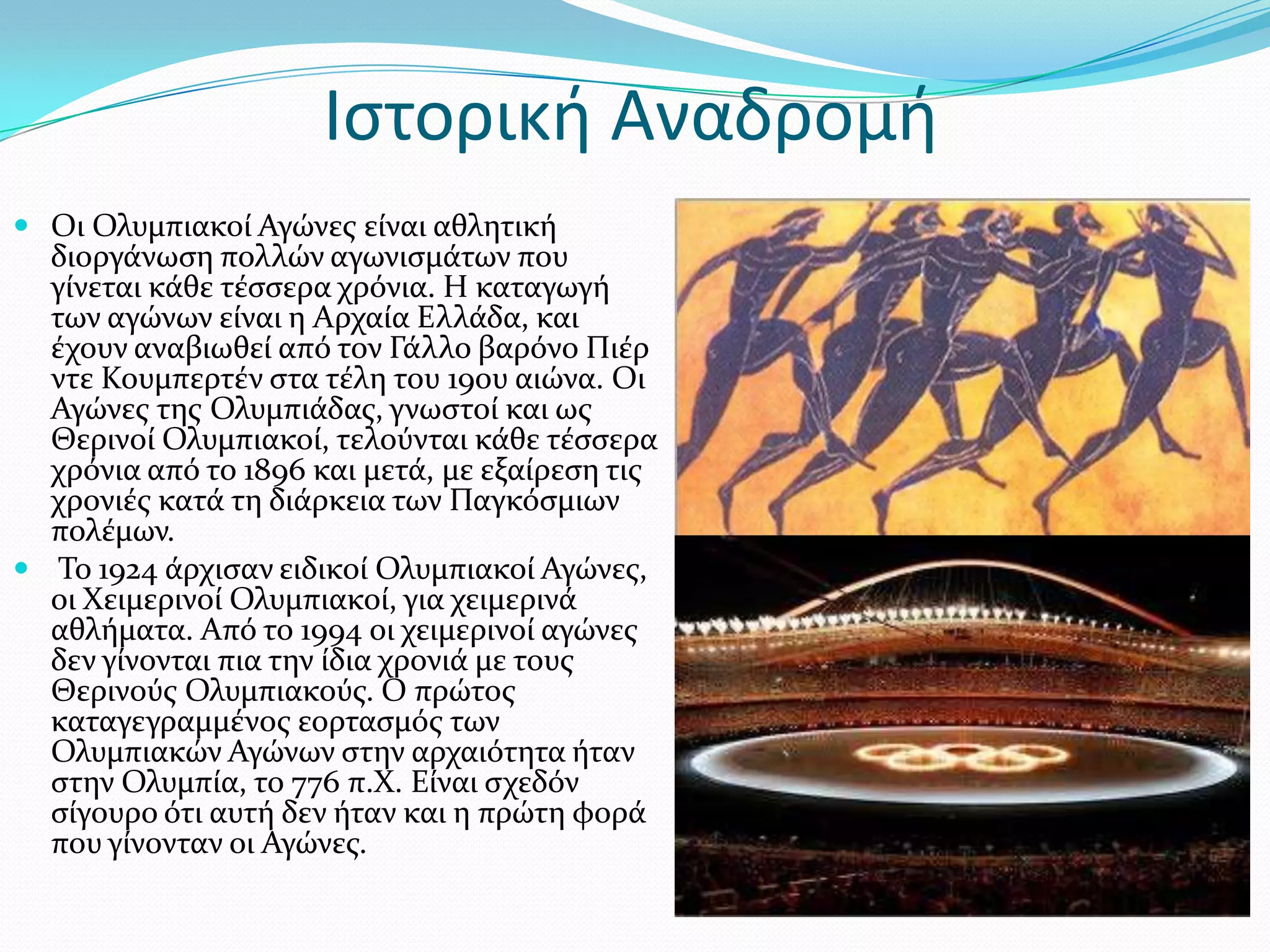 Ιςτορική Αναδρομή
 Οι Ολυμπιακού Αγώνεσ εύναι αθλητικό
  διοργϊνωςη πολλών αγωνιςμϊτων που
  γύνεται κϊθε τϋςςερα χρόνια. Η καταγωγό
  των αγώνων εύναι η Αρχαύα Ελλϊδα, και
  ϋχουν αναβιωθεύ από τον Γϊλλο βαρόνο Πιϋρ
  ντε Κουμπερτϋν ςτα τϋλη του 19ου αιώνα. Οι
  Αγώνεσ τησ Ολυμπιϊδασ, γνωςτού και ωσ
  Θερινού Ολυμπιακού, τελούνται κϊθε τϋςςερα
  χρόνια από το 1896 και μετϊ, με εξαύρεςη τισ
  χρονιϋσ κατϊ τη διϊρκεια των Παγκόςμιων
  πολϋμων.
 Σο 1924 ϊρχιςαν ειδικού Ολυμπιακού Αγώνεσ,
  οι Φειμερινού Ολυμπιακού, για χειμερινϊ
  αθλόματα. Από το 1994 οι χειμερινού αγώνεσ
  δεν γύνονται πια την ύδια χρονιϊ με τουσ
  Θερινούσ Ολυμπιακούσ. Ο πρώτοσ
  καταγεγραμμϋνοσ εορταςμόσ των
  Ολυμπιακών Αγώνων ςτην αρχαιότητα όταν
  ςτην Ολυμπύα, το 776 π.Φ. Εύναι ςχεδόν
  ςύγουρο ότι αυτό δεν όταν και η πρώτη φορϊ
  που γύνονταν οι Αγώνεσ.
 