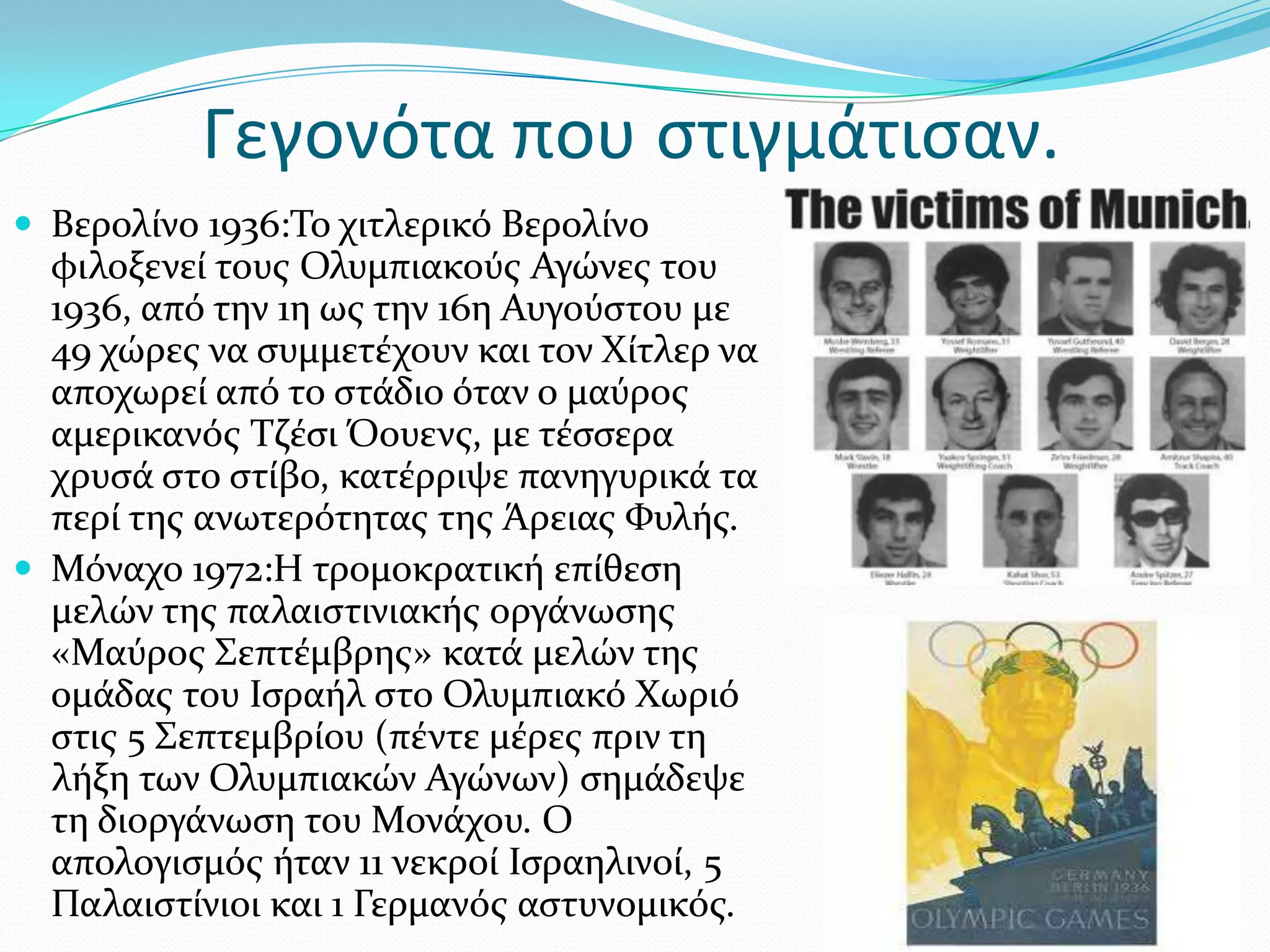 Γεγονότα που ςτιγμάτιςαν.
 Βερολύνο 1936:Σο χιτλερικό Βερολύνο
  φιλοξενεύ τουσ Ολυμπιακούσ Αγώνεσ του
  1936, από την 1η ωσ την 16η Αυγούςτου με
  49 χώρεσ να ςυμμετϋχουν και τον Φύτλερ να
  αποχωρεύ από το ςτϊδιο όταν ο μαύροσ
  αμερικανόσ Σζϋςι Όουενσ, με τϋςςερα
  χρυςϊ ςτο ςτύβο, κατϋρριψε πανηγυρικϊ τα
  περύ τησ ανωτερότητασ τησ Άρειασ Υυλόσ.
 Μόναχο 1972:Η τρομοκρατικό επύθεςη
  μελών τησ παλαιςτινιακόσ οργϊνωςησ
  «Μαύροσ ΢επτϋμβρησ» κατϊ μελών τησ
  ομϊδασ του Ιςραόλ ςτο Ολυμπιακό Φωριό
  ςτισ 5 ΢επτεμβρύου (πϋντε μϋρεσ πριν τη
  λόξη των Ολυμπιακών Αγώνων) ςημϊδεψε
  τη διοργϊνωςη του Μονϊχου. Ο
  απολογιςμόσ όταν 11 νεκρού Ιςραηλινού, 5
  Παλαιςτύνιοι και 1 Γερμανόσ αςτυνομικόσ.
 