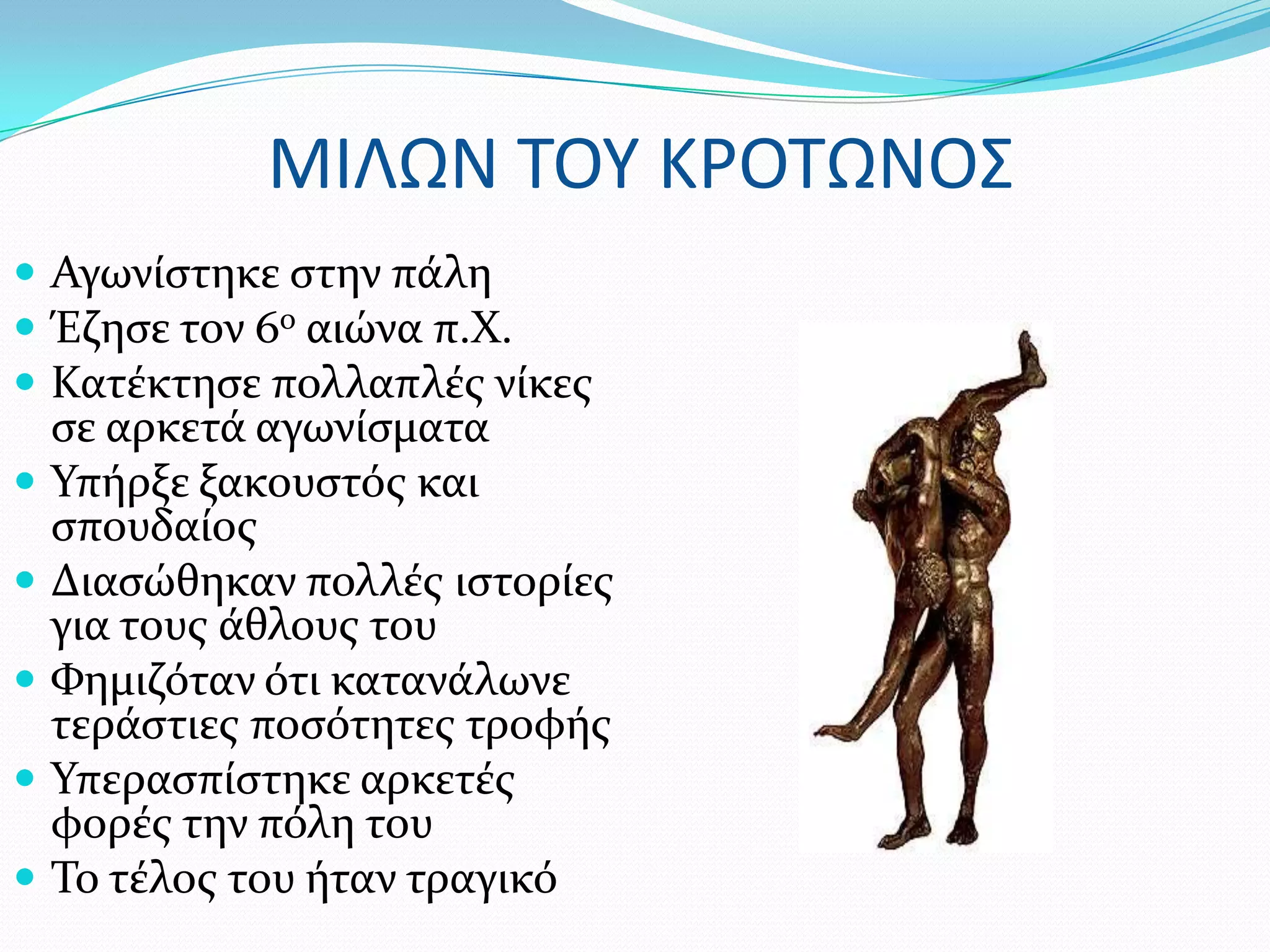 ΜΙΛΩΝ ΣΟΤ ΚΡΟΣΩΝΟ΢
 Αγωνύςτηκε ςτην πϊλη
 Έζηςε τον 6ο αιώνα π.Φ.
 Κατϋκτηςε πολλαπλϋσ νύκεσ
    ςε αρκετϊ αγωνύςματα
   Τπόρξε ξακουςτόσ και
    ςπουδαύοσ
   Διαςώθηκαν πολλϋσ ιςτορύεσ
    για τουσ ϊθλουσ του
   Υημιζόταν ότι κατανϊλωνε
    τερϊςτιεσ ποςότητεσ τροφόσ
   Τπεραςπύςτηκε αρκετϋσ
    φορϋσ την πόλη του
   Σο τϋλοσ του όταν τραγικό
 