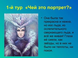 1-й тур «Чей это портрет?»

             • Она была так
               прекрасна и нежна,
               но изо льда, из
               ослепительного
               сверкающего льда, и
               всё же живая! Глаза
               её сияли, как
               звёзды, но в них не
               было ни теплоты, ни
               покоя.
 