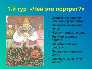 1-й тур «Чей это портрет?»
             • Стоит она в дорогой
               собольей душегрейке,
             • Парчовая на маковке
               кичка,
             • Жемчуги огрузили шею,
             • На руках золотые
               перстни,
             • На ногах красные
               сапожки,
             • Перед нею усердные
               слуги;
             • Она бьет их, за чупрун
               таскает.
 