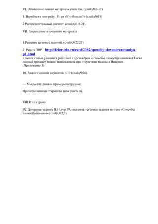 VI. Объяснение нового материала учителем. (слайд№7-17)

1. Вернёмся к эпиграфу. Игра «Кто больше?» (слайд№18)

2.Распределительный диктант. (слайд№19-21)

VII. Закрепление изученного материала


1.Решение тестовых заданий. (слайд№22-25)

2. Работа ЭОР. http://fcior.edu.ru/card/2362/sposoby-slovoobrazovaniya-
p1.html
 ( Более слабые учащиеся работают с тренажёром «Способы словообразования»).Также
данный тренажёр можно использовать при отсутствии выхода в Интернет.
(Приложение 3)

10. Анализ заданий вариантов ЕГЭ (слайд№26)


— Мы рассматривали примеры нетрудные.

Примеры заданий открытого типа (часть В).


VIII.Итоги урока

IX. Домашнее задание П.16.упр.79, составить тестовые задания по теме «Способы
словообразования» (слайд№2,7)
 