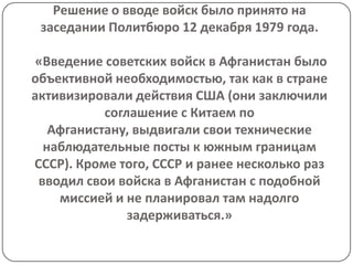 Решение о вводе войск было принято на
 заседании Политбюро 12 декабря 1979 года.

 «Введение советских войск в Афганистан было
объективной необходимостью, так как в стране
активизировали действия США (они заключили
           соглашение с Китаем по
   Афганистану, выдвигали свои технические
  наблюдательные посты к южным границам
СССР). Кроме того, СССР и ранее несколько раз
 вводил свои войска в Афганистан с подобной
    миссией и не планировал там надолго
               задерживаться.»
 