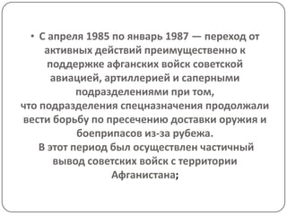 • С апреля 1985 по январь 1987 — переход от
     активных действий преимущественно к
      поддержке афганских войск советской
       авиацией, артиллерией и саперными
            подразделениями при том,
что подразделения спецназначения продолжали
вести борьбу по пресечению доставки оружия и
            боеприпасов из-за рубежа.
    В этот период был осуществлен частичный
       вывод советских войск с территории
                  Афганистана;
 