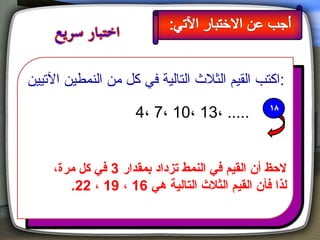 ‫:اكتب القيم الثل ث التالية في كل من النمطين التيين‬

                      ‫..... ،31 ،01 ،7 ،4‬


     ‫لحظ أن القيم في النمط يتزداد بمقدار 3 في كل مرة،‬
        ‫لذا فأن القيم الثال ث التالية هي 61 ، 91 ، 22.‬
 
