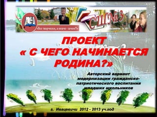 ПРОЕКТ
« С ЧЕГО НАЧИНАЕТСЯ
      РОДИНА?»
                    Авторский вариант
                модернизации гражданско-
                патриотического воспитания
                   младших школьников




    г. Ивацевичи 2012 - 2013 уч.год
 
