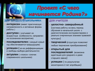 Проект «С чего
                        начинается Родина?»
ДЛЯ МЛАДШЕГО ШКОЛЬНИКА:                 ДЛЯ УЧИТЕЛЯ:
   интересен (имеет практическую        целостно- завершѐнный
    направленность и активные формы       (система работы на весь период
    работы )                                обучения в начальной школе с
   доступен    ( учитывает их              диагностическим инструментарием и
    возрастные особенности, направлен       реально очерченным знанием правовой
    на осознанное восприятие)               культуры)
   последователен ( каждый новый          творческий (структура позволяет
    год обеспечивается предыдущим)          любые творческие преобразования)
   успешен ( из-за дифференциации         открытый для
    и свободы выбора деятельности)
                                            последователей (возможна
   актуален ( «поиск»- ключик              адаптация для среднего и даже
    современного школьника)                 старшего звена)
                                           успешен ( по результатам
                                            мониторинга 2 лет апробации)
 
