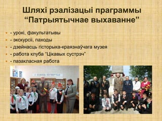 Шляхі рэалізацыі праграммы
        “Патрыятычнае выхаванне”
   - урокі, факультатывы
   - экскурсіі, паходы
   - дзейнасць гісторыка-краязнаўчага музея
   - работа клуба “Цікавых сустрэч”
   - пазакласная работа
 