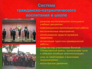 Система
гражданско-патриотического
    воспитания в школе
            развитие воспитательного потенциала
             учебных дисциплин;
            информационно-пропагандистская работа;
            воспитательные мероприятия;
            использование средств музейной
             педагогики;
            активизация туристско-краеведческой
             работы;
            шефство над участниками Великой
             Отечественной войны, тружениками тыла
             и семьями погибших военнослужащих;
            уход за памятниками и воинскими
             захоронениями;
            волонтѐрское движение;
 