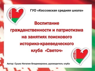 ГУО «Коссовская средняя школа»



             Воспитание
  гражданственности и патриотизма
       на занятиях поискового
      историко-краеведческого
           клуба «Светоч»

Автор: Сушко Наталия Владимировна, руководитель клуба
 