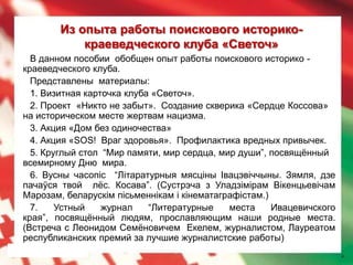 Из опыта работы поискового историко-
            краеведческого клуба «Светоч»
  В данном пособии обобщен опыт работы поискового историко -
краеведческого клуба.
  Представлены материалы:
  1. Визитная карточка клуба «Светоч».
  2. Проект «Никто не забыт». Создание скверика «Сердце Коссова»
на историческом месте жертвам нацизма.
  3. Акция «Дом без одиночества»
  4. Акция «SOS! Враг здоровья». Профилактика вредных привычек.
  5. Круглый стол “Мир памяти, мир сердца, мир души”, посвящѐнный
всемирному Дню мира.
  6. Вусны часопіс “Літаратурныя мясціны Івацэвіччыны. Зямля, дзе
пачаўся твой лѐс. Косава”. (Сустрэча з Уладзімірам Вікенцьевічам
Марозам, беларускім пісьменнікам і кінематаграфістам.)
  7.    Устный    журнал    “Литературные    места     Ивацевичского
края”, посвящѐнный людям, прославляющим наши родные места.
(Встреча с Леонидом Семѐновичем Екелем, журналистом, Лауреатом
республиканских премий за лучшие журналистские работы)
                                                                       4
 