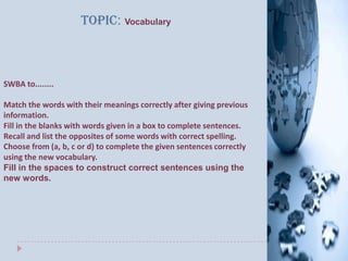 Topic: Vocabulary



SWBA to........

Match the words with their meanings correctly after giving previous
information.
Fill in the blanks with words given in a box to complete sentences.
Recall and list the opposites of some words with correct spelling.
Choose from (a, b, c or d) to complete the given sentences correctly
using the new vocabulary.
Fill in the spaces to construct correct sentences using the
new words.
 