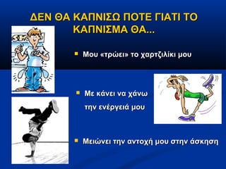 ΔΕΝ ΘΑ ΚΑΠΝΙΣΩ ΠΟΤΕ ΓΙΑΤΙ ΤΟ
       ΚΑΠΝΙΣΜΑ ΘΑ...

          Μου «τρώει» το χαρτζιλίκι μου




          Με κάνει να χάνω
           την ενέργειά μου



          Μειώνει την αντοχή μου στην άσκηση
 