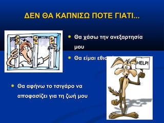 ΔΕΝ ΘΑ ΚΑΠΝΙΣΩ ΠΟΤΕ ΓΙΑΤΙ...

                    Θα χάσω την ανεξαρτησία
                    μου

                    Θα είμαι εθισμένος




Θα αφήνω το τσιγάρο να
αποφασίζει για τη ζωή μου
 