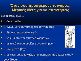 Όταν σου προσφέρουν τσιγάρο;;;
         Μερικές ιδέες για να απαντήσεις
Ευχαριστώ, αλλά…
   …δεν καπνίζω
   …γνωρίζω τις συνέπειες του καπνίσματος
   …θέλω να παραμείνω υγιής
   …νομίζω ότι είναι σπατάλη χρημάτων
   …με το κάπνισμα μυρίζει η αναπνοή μου
   …μου φέρνει βήχα
   …με κάνει να λαχανιάζω όταν ανεβαίνω τις σκάλες ή όταν
    γυμνάζομαι
 