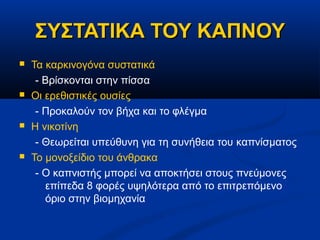 ΣΥΣΤΑΤΙΚΑ ΤΟΥ ΚΑΠΝΟΥ
   Τα καρκινογόνα συστατικά
     - Βρίσκονται στην πίσσα
   Οι ερεθιστικές ουσίες
     - Προκαλούν τον βήχα και το φλέγμα
   Η νικοτίνη
     - Θεωρείται υπεύθυνη για τη συνήθεια του καπνίσματος
   Το μονοξείδιο του άνθρακα
     - Ο καπνιστής μπορεί να αποκτήσει στους πνεύμονες
       επίπεδα 8 φορές υψηλότερα από το επιτρεπόμενο
       όριο στην βιομηχανία
 