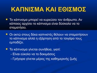 ΚΑΠΝΙΣΜΑ ΚΑΙ ΕΘΙΣΜΟΣ
   Το κάπνισμα μπορεί να κυριεύσει τον άνθρωπο. Αν
    κάποιος αρχίσει το κάπνισμα είναι δύσκολο να το
    σταματήσει.
   Οι οκτώ στους δέκα καπνιστές θέλουν να σταματήσουν
    το κάπνισμα αλλά η εξάρτηση από το τσιγάρο τους
    εμποδίζει.
   Το κάπνισμα γίνεται συνήθεια, γιατί:
     - Είναι εύκολο να το δοκιμάσεις
     - Γρήγορα γίνεται μέρος της καθημερινής ζωής
 