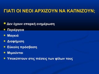 ΓΙΑΤΙ ΟΙ ΝΕΟΙ ΑΡΧΙΖΟΥΝ ΝΑ ΚΑΠΝΙΖΟΥΝ;

 Δεν έχουν επαρκή ενημέρωση
 Περιέργεια
 Μαγκιά
 Διαφήμιση
 Εύκολη πρόσβαση
 Μιμούνται
 Υποκύπτουν στις πιέσεις των φίλων τους
 