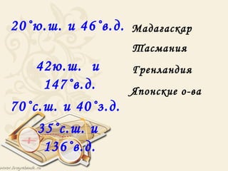 20˚ю.ш. и 46˚в.д.   Мадагаскар
                    Тасмания
    42ю.ш. и        Гренландия
     147˚в.д.       Японские о-ва
70˚с.ш. и 40˚з.д.
    35˚с.ш. и
     136˚в.д.
 
