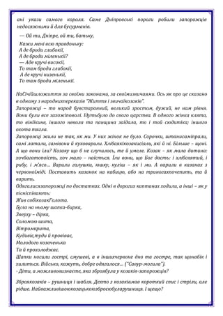 ані укази самого короля. Саме Дніпровські пороги робили запорожців
недосяжними й для бусурманів.
 — Ой ти, Дніпре, ой ти, батьку,
 Кажи мені всю правдоньку:
 А де броди глибокії,
 А де броди міленькії?
 — Аде кручі високії,
 То там броди глибокії,
 А де кручі низенькії,
 То там броди міленькії.

НаСічійшложиття за своїми законами, за своїмизвичаями. Ось як про це сказано
в одному з народнихпереказів “Життя і звичаїкозаків”.
Запорожці – то народ бувстаранний, великий зростом, дужий, не нам рівня.
Вони були все захожіповолі. Ідутьбуло до свого царства. В одного жінка клята,
то вінїїкине, іншого неволя та панщина заїдала, то і той сюдитіка; іншого
охота тягла.
Запорожці жили не так, як ми. У них жінок не було. Сорочки, штанисаміпрали,
самі латали, самівони й куховарили. Хлібаякікозакисіяли, які й ні. Більше – щоні.
А що вони їли? Козаку що б не случилось, те й умеле. Козак – як мала дитина:
хочбагатопоїсть, хоч мало – наїсться. Їли вони, що Бог дасть: і хлібсвятий, і
рибу, і м’ясо… Варили галушки, юшку, куліш – як і ми. А варили в казанах з
червоноїміді. Поставить казанок на кабицю, або на триногахпочепить, та й
варить.
Одягалисязапорожці по достатках. Одні в дорогих каптанах ходили, а інші – як у
пісніспівають:
Жив собікозакГолота.
Була на ньому шапка-бирка,
Зверху – дірка,
Соломою шита,
Вітромкрита,
Кудивіє,туди й провіває,
Молодого козаченька
Та й прохолоджає.
Шапки носили гострі, смушеві, а в іншихчервоне дно та гостре, так щонабік і
хилиться. Військо, кажуть, добре одягалося… (“Савур-могила”).
- Діти, а можливовизнаєте, яка зброябула у козаків-запорожців?

Зброякозаків – рушниця і шабля. Дехто з козаківмав короткий спис і стріли, але
рідше. Найважливішоюкозацькоюзброєюбуларушниця. І щещо?
 