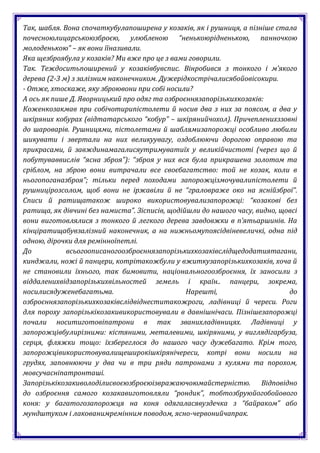 Так, шабля. Вона спочаткубулапоширена у козаків, як і рушниця, а пізніше стала
почесноюлицарськоюзброєю, улюбленою “ненькоюрідненькою, панночкою
молоденькою” – як вони їїназивали.
Яка щезброябула у козаків? Ми вже про це з вами говорили.
Так. Теждоситьпоширений у козаківбувспис. Вінробився з тонкого і м’якого
дерева (2-3 м) з залізним наконечником. Дужерідкострічалисябойовісокири.
- Отже, хтоскаже, яку зброювони при собі носили?
А ось як пише Д. Яворницький про одяг та озброєннязапорізькихкозаків:
Коженкозакмав при собічотирипістолети й носив два з них за поясом, а два у
шкіряних кобурах (відтатарського “кобур” – шкірянийчохол). Причепленихззовні
до шароварів. Рушницями, пістолетами й шаблямизапорожці особливо любили
шикувати і звертали на них великуувагу, оздоблюючи дорогою оправою та
прикрасами, й завждинамагалисяутримуватиїх у великійчистоті (через що й
побутуваввислів “ясна зброя”): “зброя у них вся була прикрашена золотом та
сріблом, на зброю вони витрачали все своєбагатство: той не козак, коли в
ньогопоганазброя”; тільки перед походами запорожцізмочувалипістолети й
рушницірозсолом, щоб вони не іржавіли й не “граловраже око на яснійзброї”.
Списи й ратищатакож широко використовувализапорожці: “козакові без
ратища, як дівчині без намиста”. Зісписів, щодійшли до нашого часу, видно, щовсі
вони виготовлялися з тонкого й легкого дерева завдовжки в п’ятьаршинів. На
кінціратищабувзалізний наконечник, а на нижньомупоясідвіневеличкі, одна під
одною, дірочки для ремінноїпетлі.
До           всьогоописаногоозброєннязапорізькихкозаківслідщедодатиятагани,
кинджали, ножі й панцери, котрітакожбули у вжиткузапорізькихкозаків, хоча й
не становили їхнього, так бимовити, національногоозброєння, їх заносили з
віддаленихвідзапорізькихвільностей земель і країн.. панцери, зокрема,
носилисядуженебагатьма.                         Нарешті,                     до
озброєннязапорізькихкозаківслідвіднеститакожроги, ладівниці й череси. Роги
для пороху запорізькікозакивикористовували в давнішнічаси. Пізнішезапорожці
почали носитиготовіпатрони в так званихладівницях. Ладівниці у
запорожцівбулирізними: кістяними, металевими, шкіряними, у виглядігарбуза,
серця, фляжки тощо: їхзбереглося до нашого часу дужебагато. Крім того,
запорожцівикористовувалищеширокішкірянічереси, котрі вони носили на
грудях, заповнюючи у два чи в три ряди патронами з кулями та порохом,
мовсучасніпатронташі.
Запорізькікозакиволоділисвоєюзброєюізвражаючоюмайстерністю. Відповідно
до озброєння самого козакавиготовляли “рондик”, тобтозбруюйогобойового
коня: у багатогозапорожця на коня одягаласявуздечка з “байраком” або
мундштуком і лакованимремінним поводом, ясно-червонийчапрак.
 