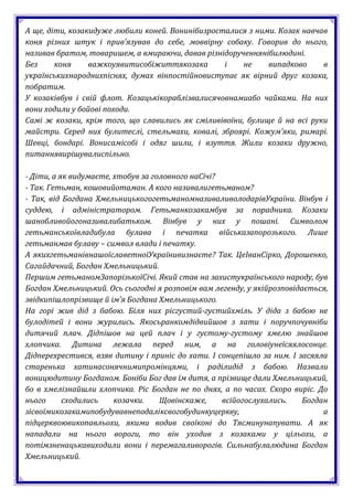 А ще, діти, козакидуже любили коней. Вонинібизросталися з ними. Козак навчав
коня різних штук і прив’язував до себе, моввірну собаку. Говорив до нього,
називав братом, товаришем, а вмираючи, давав різнідорученнянібилюдині.
Без     коня     важкоуявитисобіжиттякозака       і    не    випадково     в
українськихнароднихпіснях, думах вінпостійновиступає як вірний друг козака,
побратим.
У козаківбув і свій флот. Козацькікораблізвалисячовнамиабо чайками. На них
вони ходили у бойові походи.
Самі ж козаки, крім того, що славились як сміливівоїни, булище й на всі руки
майстри. Серед них булитеслі, стельмахи, ковалі, зброярі. Кожум’яки, римарі.
Шевці, бондарі. Вонисамісобі і одяг шили, і взуття. Жили козаки дружно,
питаннявирішувалиспільно.

- Діти, а як видумаєте, хтобув за головного наСічі?
- Так. Гетьман, кошовийотаман. А кого називалигетьманом?
- Так, від Богдана ХмельницькогогетьманомназиваливолодарівУкраїни. Вінбув і
суддею, і адміністратором. Гетьманкозакамбув за порадника. Козаки
шанобливойогоназивалибатьком. Вінбув у них у пошані. Символом
гетьманськоївладибула булава і печатка військазапорозького. Лише
гетьманмав булаву – символ влади і печатку.
А якихгетьманівнашоїславетноїУкраїнивизнаєте? Так. ЦеІванСірко, Дорошенко,
Сагайдачний, Богдан Хмельницький.
Першим гетьманомЗапорізькоїСічі. Який став на захистукраїнського народу, був
Богдан Хмельницький. Ось сьогодні я розповім вам легенду, у якійрозповідається,
звідкипішлопрізвище й ім’я Богдана Хмельницького.
На горі жив дід з бабою. Біля них рісгустий-густийхміль. У діда з бабою не
булодітей і вони журились. Якосьранкомдідвийшов з хати і поручпочувніби
дитячий плач. Дідпішов на цей плач і у густому-густому хмелю знайшов
хлопчика. Дитина лежала перед ним, а на головіунеїсяялосонце.
Дідперехрестився, взяв дитину і приніс до хати. І сонцепішло за ним. І засяяла
старенька хатинасонячнимипромінцями, і раділидід з бабою. Назвали
воницюдитину Богданом. Боніби Бог дав їм дитя, а прізвище дали Хмельницький,
бо в хмелізнайшли хлопчика. Ріс Богдан не по днях, а по часах. Скоро виріс. До
нього      сходились    козачки.    Щовінскаже,     всійогослухались.    Богдан
зісвоїмикозакамипобудувавнеподаліксвогобудинкуцеркву,                         а
підцерквоювикопавльохи, якими водив своїконі до Тясминунапувати. А як
нападали на нього вороги, то він уходив з козаками у цільохи, а
потімзненацькавиходили вони і перемагаливорогів. Сильнабулалюдина Богдан
Хмельницький.
 