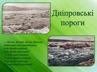 — Ой ти, Дніпре, ой ти, батьку,
Кажи мені всю правдоньку:
А де броди глибокії,
А де броди міленькії?
 — А де кручі високії,
То там броди глибокії,
 А де кручі низенькії,
То там броди міленькії.
 