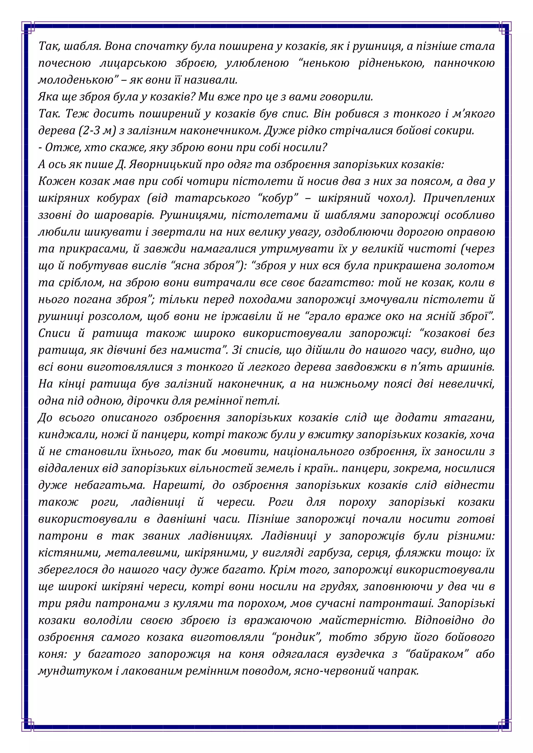 Так, шабля. Вона спочатку була поширена у козаків, як і рушниця, а пізніше стала
почесною лицарською зброєю, улюбленою “ненькою рідненькою, панночкою
молоденькою” – як вони її називали.
Яка ще зброя була у козаків? Ми вже про це з вами говорили.
Так. Теж досить поширений у козаків був спис. Він робився з тонкого і м’якого
дерева (2-3 м) з залізним наконечником. Дуже рідко стрічалися бойові сокири.
- Отже, хто скаже, яку зброю вони при собі носили?
А ось як пише Д. Яворницький про одяг та озброєння запорізьких козаків:
Кожен козак мав при собі чотири пістолети й носив два з них за поясом, а два у
шкіряних кобурах (від татарського “кобур” – шкіряний чохол). Причеплених
ззовні до шароварів. Рушницями, пістолетами й шаблями запорожці особливо
любили шикувати і звертали на них велику увагу, оздоблюючи дорогою оправою
та прикрасами, й завжди намагалися утримувати їх у великій чистоті (через
що й побутував вислів “ясна зброя”): “зброя у них вся була прикрашена золотом
та сріблом, на зброю вони витрачали все своє багатство: той не козак, коли в
нього погана зброя”; тільки перед походами запорожці змочували пістолети й
рушниці розсолом, щоб вони не іржавіли й не “грало враже око на ясній зброї”.
Списи й ратища також широко використовували запорожці: “козакові без
ратища, як дівчині без намиста”. Зі списів, що дійшли до нашого часу, видно, що
всі вони виготовлялися з тонкого й легкого дерева завдовжки в п’ять аршинів.
На кінці ратища був залізний наконечник, а на нижньому поясі дві невеличкі,
одна під одною, дірочки для ремінної петлі.
До всього описаного озброєння запорізьких козаків слід ще додати ятагани,
кинджали, ножі й панцери, котрі також були у вжитку запорізьких козаків, хоча
й не становили їхнього, так би мовити, національного озброєння, їх заносили з
віддалених від запорізьких вільностей земель і країн.. панцери, зокрема, носилися
дуже небагатьма. Нарешті, до озброєння запорізьких козаків слід віднести
також роги, ладівниці й череси. Роги для пороху запорізькі козаки
використовували в давнішні часи. Пізніше запорожці почали носити готові
патрони в так званих ладівницях. Ладівниці у запорожців були різними:
кістяними, металевими, шкіряними, у вигляді гарбуза, серця, фляжки тощо: їх
збереглося до нашого часу дуже багато. Крім того, запорожці використовували
ще широкі шкіряні череси, котрі вони носили на грудях, заповнюючи у два чи в
три ряди патронами з кулями та порохом, мов сучасні патронташі. Запорізькі
козаки володіли своєю зброєю із вражаючою майстерністю. Відповідно до
озброєння самого козака виготовляли “рондик”, тобто збрую його бойового
коня: у багатого запорожця на коня одягалася вуздечка з “байраком” або
мундштуком і лакованим ремінним поводом, ясно-червоний чапрак.
 