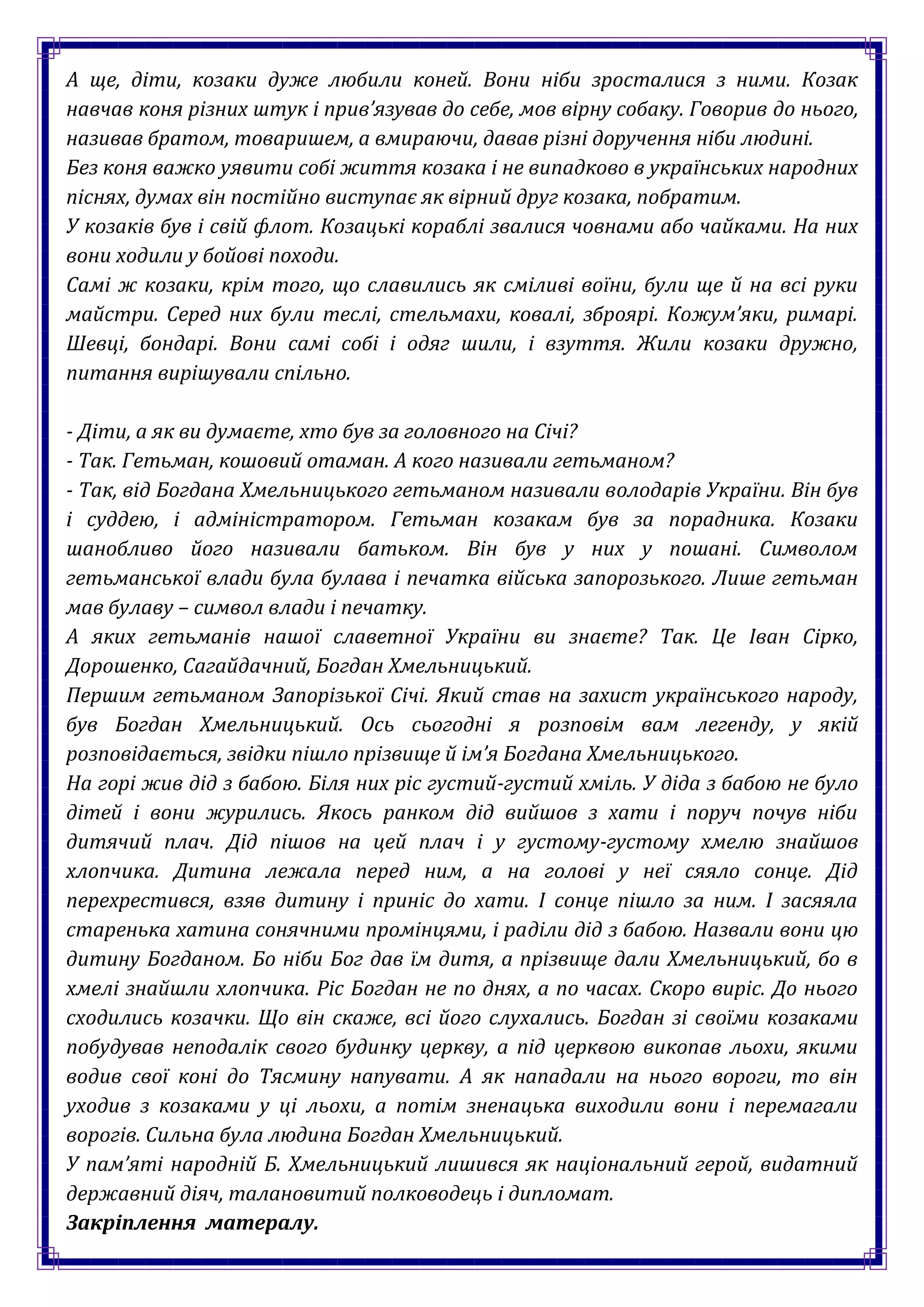 А ще, діти, козаки дуже любили коней. Вони ніби зросталися з ними. Козак
навчав коня різних штук і прив’язував до себе, мов вірну собаку. Говорив до нього,
називав братом, товаришем, а вмираючи, давав різні доручення ніби людині.
Без коня важко уявити собі життя козака і не випадково в українських народних
піснях, думах він постійно виступає як вірний друг козака, побратим.
У козаків був і свій флот. Козацькі кораблі звалися човнами або чайками. На них
вони ходили у бойові походи.
Самі ж козаки, крім того, що славились як сміливі воїни, були ще й на всі руки
майстри. Серед них були теслі, стельмахи, ковалі, зброярі. Кожум’яки, римарі.
Шевці, бондарі. Вони самі собі і одяг шили, і взуття. Жили козаки дружно,
питання вирішували спільно.

- Діти, а як ви думаєте, хто був за головного на Січі?
- Так. Гетьман, кошовий отаман. А кого називали гетьманом?
- Так, від Богдана Хмельницького гетьманом називали володарів України. Він був
і суддею, і адміністратором. Гетьман козакам був за порадника. Козаки
шанобливо його називали батьком. Він був у них у пошані. Символом
гетьманської влади була булава і печатка війська запорозького. Лише гетьман
мав булаву – символ влади і печатку.
А яких гетьманів нашої славетної України ви знаєте? Так. Це Іван Сірко,
Дорошенко, Сагайдачний, Богдан Хмельницький.
Першим гетьманом Запорізької Січі. Який став на захист українського народу,
був Богдан Хмельницький. Ось сьогодні я розповім вам легенду, у якій
розповідається, звідки пішло прізвище й ім’я Богдана Хмельницького.
На горі жив дід з бабою. Біля них ріс густий-густий хміль. У діда з бабою не було
дітей і вони журились. Якось ранком дід вийшов з хати і поруч почув ніби
дитячий плач. Дід пішов на цей плач і у густому-густому хмелю знайшов
хлопчика. Дитина лежала перед ним, а на голові у неї сяяло сонце. Дід
перехрестився, взяв дитину і приніс до хати. І сонце пішло за ним. І засяяла
старенька хатина сонячними промінцями, і раділи дід з бабою. Назвали вони цю
дитину Богданом. Бо ніби Бог дав їм дитя, а прізвище дали Хмельницький, бо в
хмелі знайшли хлопчика. Ріс Богдан не по днях, а по часах. Скоро виріс. До нього
сходились козачки. Що він скаже, всі його слухались. Богдан зі своїми козаками
побудував неподалік свого будинку церкву, а під церквою викопав льохи, якими
водив свої коні до Тясмину напувати. А як нападали на нього вороги, то він
уходив з козаками у ці льохи, а потім зненацька виходили вони і перемагали
ворогів. Сильна була людина Богдан Хмельницький.
У пам’яті народній Б. Хмельницький лишився як національний герой, видатний
державний діяч, талановитий полководець і дипломат.
Закріплення матералу.
 