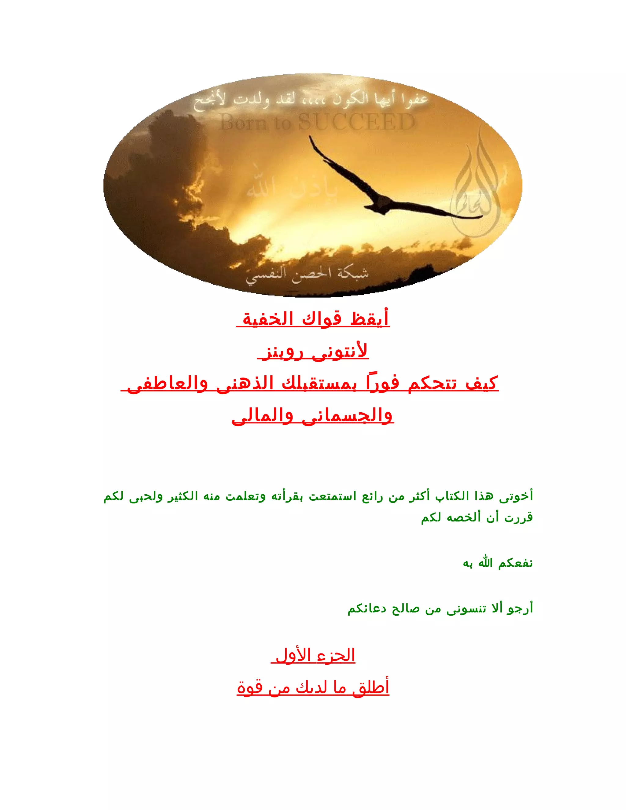 ‫أيقظ قواك الخفية‬
                          ‫لنتونى روبنز‬
   ‫كيف تتحكم فورا بمستقبلك الذهنى والعاطفى‬
                     ‫والجسمانى والمالى‬



‫أخوتى هذا الكتاب أكثر من رائع استمتعت بقرأته وتعلمت منه الكثير ولحبى لكم‬
                                                     ‫قررت أن ألخصه لكم‬


                                                            ‫نفعكم ا به‬


                                        ‫أرجو أل تنسونى من صالح دعائكم‬


                            ‫الجزء الول‬
                      ‫أطلق ما لديك من قوة‬
 