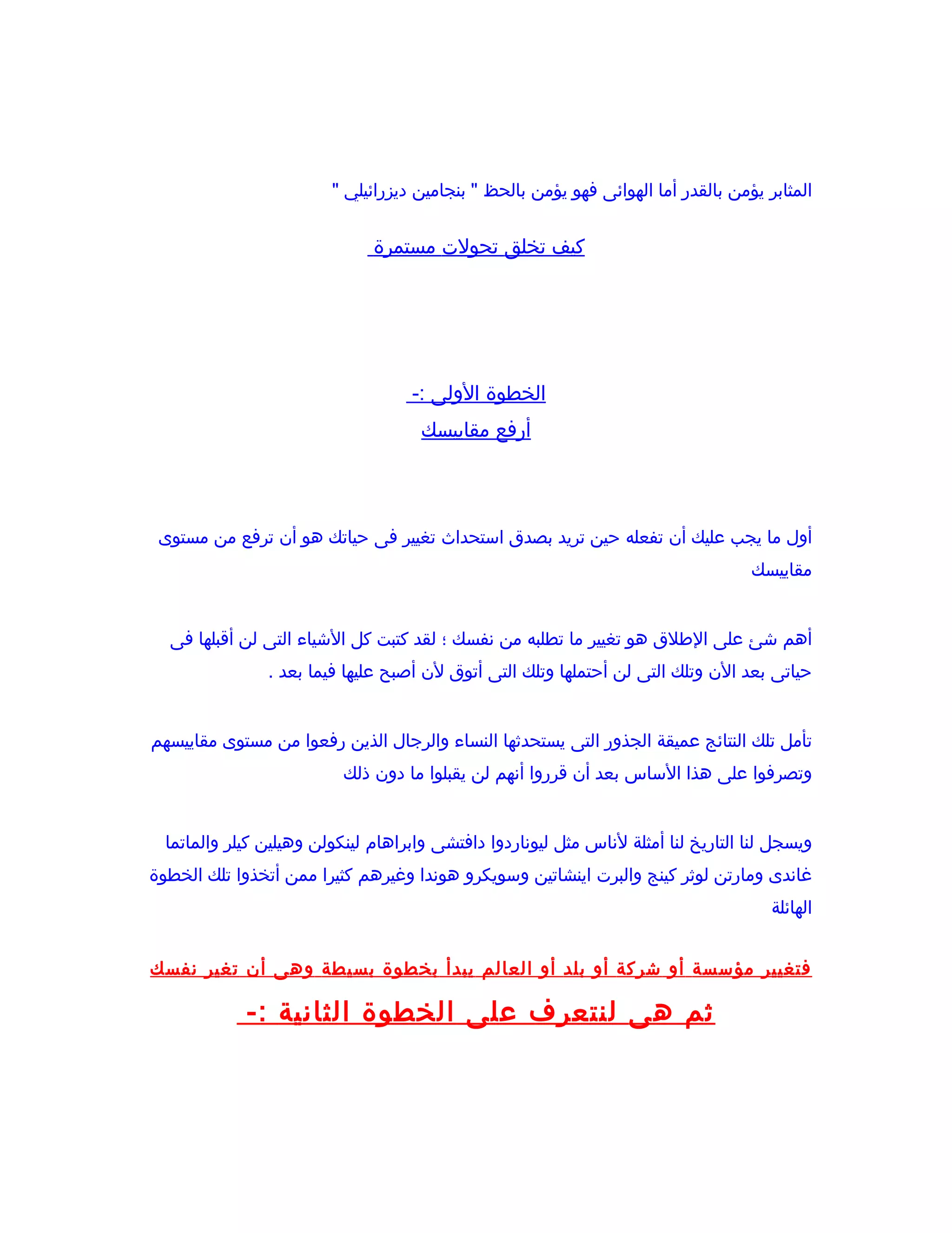 ‫المثابر يؤمن بالقدر أما الهوائى فهو يؤمن بالحظ " بنجامين ديزرائيلي "‬


                               ‫كيف تخلق تحولت مستمرة‬




                                    ‫الخطوة الولى :-‬
                                      ‫أرفع مقاييسك‬




 ‫أول ما يجب عليك أن تفعله حين تريد بصدق استحداث تغيير فى حياتك هو أن ترفع من مستوى‬
                                                                                    ‫مقاييسك‬


  ‫أهم شئ على الطلق هو تغيير ما تطلبه من نفسك ؛ لقد كتبت كل الشياء التى لن أقبلها فى‬
                ‫حياتى بعد الن وتلك التى لن أحتملها وتلك التى أتوق لن أصبح عليها فيما بعد .‬


‫تأمل تلك النتائج عميقة الجذور التى يستحدثها النساء والرجال الذين رفعوا من مستوى مقاييسهم‬
                           ‫وتصرفوا على هذا الساس بعد أن قرروا أنهم لن يقبلوا ما دون ذلك‬


  ‫ويسجل لنا التاريخ لنا أمثلة لناس مثل ليوناردوا دافتشى وابراهام لينكولن وهيلين كيلر والماتما‬
‫غاندى ومارتن لوثر كينج والبرت اينشاتين وسويكرو هوندا وغيرهم كثيرا ممن أتخذوا تلك الخطوة‬
                                                                                       ‫الهائلة‬


‫فتغيير مؤسسة أو شركة أو بلد أو العالم يبدأ بخطوة بسيطة وهى أن تغير نفسك‬

             ‫ثم هى لنتعرف على الخطوة الثانية :-‬
 