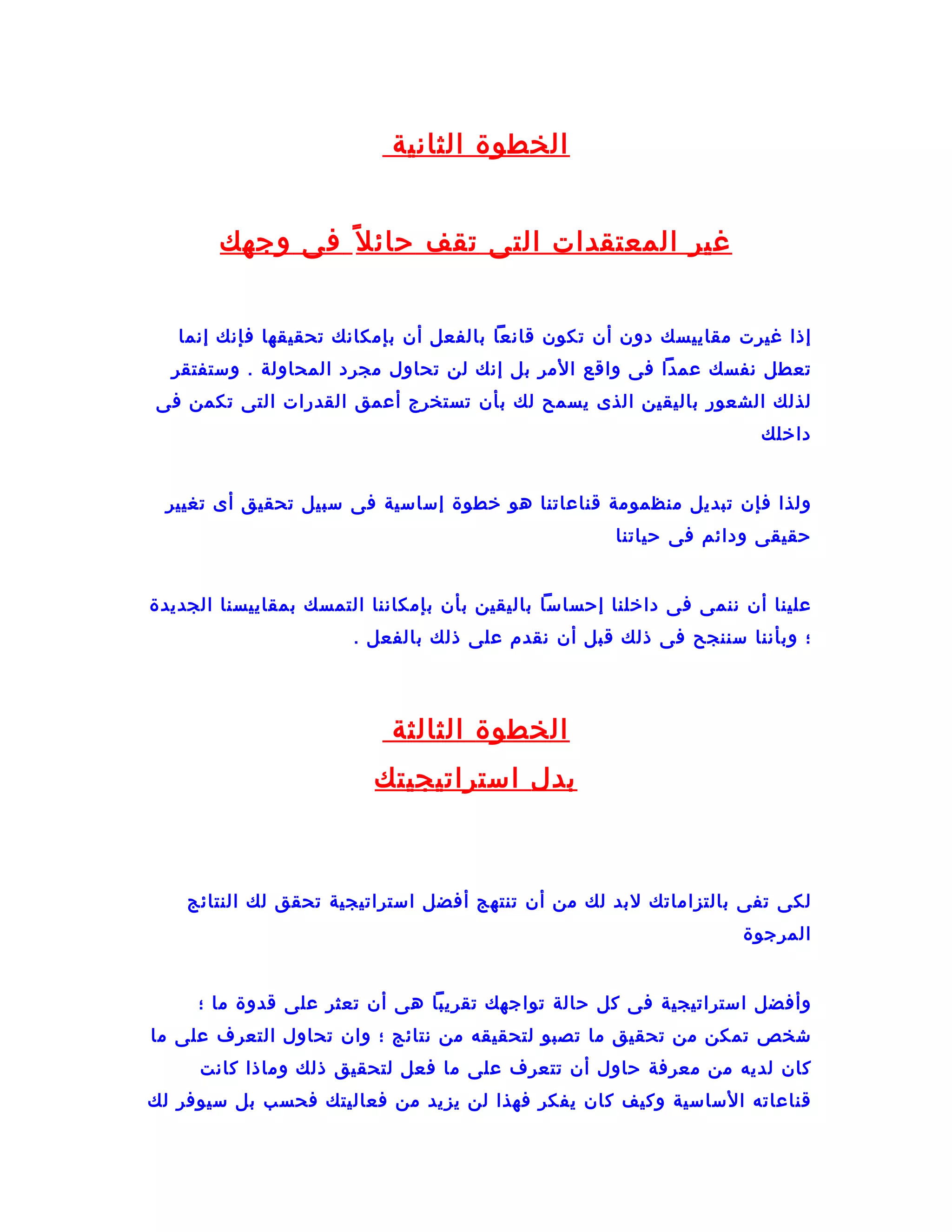 ‫الخطوة الثانية‬


        ‫غير المعتقدات التى تقف حائ ل ف ً فى وجهك‬


   ‫إذا غيرت مقاييسك دون أن تكون قانعا بالفعل أن بإمكانك تحقيقها فإنك إنما‬
  ‫تعطل نفسك عمدا فى واقع المر بل إنك لن تحاول مجرد المحاولة . وستفتقر‬
‫لذلك الشعور باليقين الذى يسمح لك بأن تستخرج أعمق القدرات التى تكمن فى‬
                                                                      ‫داخلك‬


 ‫ولذا فإن تبديل منظمومة قناعاتنا هو خطوة إساسية فى سبيل تحقيق أى تغيير‬
                                                     ‫حقيقى ودائم فى حياتنا‬


‫علينا أن ننمى فى داخلنا إحساسا باليقين بأن بإمكاننا التمسك بمقاييسنا الجديدة‬
                       ‫؛ وبأننا سننجح فى ذلك قبل أن نقدم على ذلك بالفعل .‬




                           ‫الخطوة الثالثة‬
                         ‫بدل استراتيجيتك‬



    ‫لكى تفى بالتزاماتك لبد لك من أن تنتهج أفضل استراتيجية تحقق لك النتائج‬
                                                                    ‫المرجوة‬


     ‫وأفضل استراتيجية فى كل حالة تواجهك تقريبا هى أن تعثر على قدوة ما ؛‬
‫شخص تمكن من تحقيق ما تصبو لتحقيقه من نتائج ؛ وان تحاول التعرف على ما‬
     ‫كان لديه من معرفة حاول أن تتعرف على ما فعل لتحقيق ذلك وماذا كانت‬
‫قناعاته الساسية وكيف كان يفكر فهذا لن يزيد من فعاليتك فحسب بل سيوفر لك‬
 