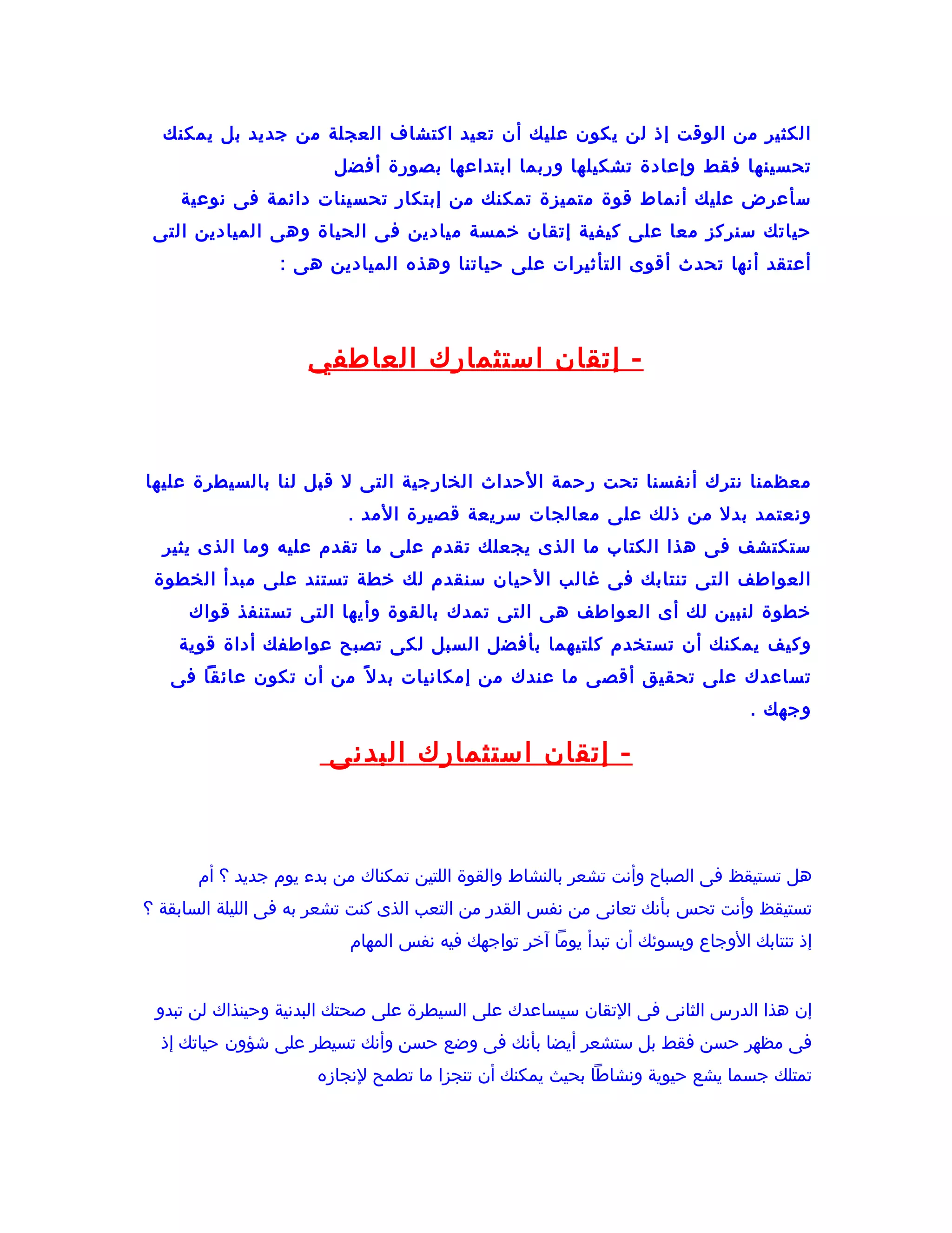 ‫الكثير من الوقت إذ لن يكون عليك أن تعيد اكتشاف العجلة من جديد بل يمكنك‬
                        ‫تحسينها فقط وإعادة تشكيلها وربما ابتداعها بصورة أفضل‬
    ‫سأعرض عليك أنماط قوة متميزة تمكنك من إبتكار تحسينات دائمة فى نوعية‬
 ‫حياتك سنركز معا على كيفية إتقان خمسة ميادين فى الحياة وهى الميادين التى‬
                 ‫أعتقد أنها تحدث أقوى التأثيرات على حياتنا وهذه الميادين هى :‬




                     ‫- إتقان استثمارك العاطفي‬



‫معظمنا نترك أنفسنا تحت رحمة الحداث الخارجية التى ل قبل لنا بالسيطرة عليها‬
                          ‫ونعتمد بدل من ذلك على معالجات سريعة قصيرة المد .‬
  ‫ستكتشف فى هذا الكتاب ما الذى يجعلك تقدم على ما تقدم عليه وما الذى يثير‬
 ‫العواطف التى تنتابك فى غالب الحيان سنقدم لك خطة تستند على مبدأ الخطوة‬
     ‫خطوة لنبين لك أى العواطف هى التى تمدك بالقوة وأيها التى تستنفذ قواك‬
    ‫وكيف يمكنك أن تستخدم كلتيهما بأفضل السبل لكى تصبح عواطفك أداة قوية‬
   ‫تساعدك على تحقيق أقصى ما عندك من إمكانيات بد ل ف ً من أن تكون عائقا فى‬
                                                                               ‫وجهك .‬

                       ‫- إتقان استثمارك البدنى‬



       ‫هل تستيقظ فى الصباح وأنت تشعر بالنشاط والقوة اللتين تمكناك من بدء يوم جديد ؟ أم‬
‫تستيقظ وأنت تحس بأنك تعانى من نفس القدر من التعب الذى كنت تشعر به فى الليلة السابقة ؟‬
                          ‫إذ تنتابك الوجاع ويسوئك أن تبدأ يوما آخر تواجهك فيه نفس المهام‬


 ‫إن هذا الدرس الثانى فى التقان سيساعدك على السيطرة على صحتك البدنية وحينذاك لن تبدو‬
  ‫فى مظهر حسن فقط بل ستشعر أيضا بأنك فى وضع حسن وأنك تسيطر على شؤون حياتك إذ‬
                      ‫تمتلك جسما يشع حيوية ونشاطا بحيث يمكنك أن تنجزا ما تطمح لنجازه‬
 