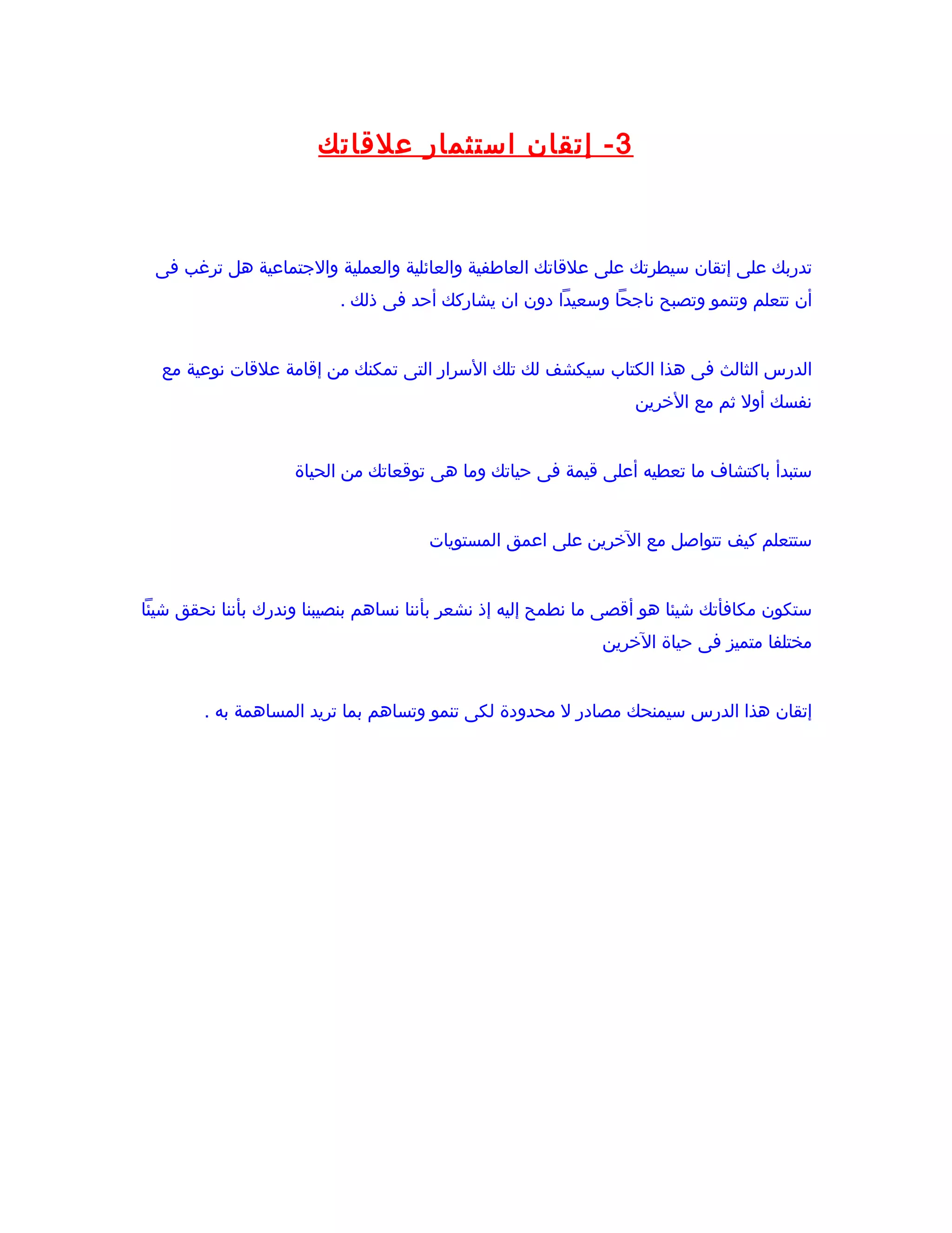 ‫3 - إتقان استثمار علقاتك‬



 ‫تدربك على إتقان سيطرتك على علقاتك العاطفية والعائلية والعملية والجتماعية هل ترغب فى‬
                          ‫أن تتعلم وتنمو وتصبح ناجحا وسعيدا دون ان يشاركك أحد فى ذلك .‬


  ‫الدرس الثالث فى هذا الكتاب سيكشف لك تلك السرار التى تمكنك من إقامة علقات نوعية مع‬
                                                                 ‫نفسك أول ثم مع الخرين‬


                    ‫ستبدأ باكتشاف ما تعطيه أعلى قيمة فى حياتك وما هى توقعاتك من الحياة‬


                                      ‫ستتعلم كيف تتواصل مع الخرين على اعمق المستويات‬


‫ستكون مكافأتك شيئا هو أقصى ما نطمح إليه إذ نشعر بأننا نساهم بنصيبنا وندرك بأننا نحقق شيئا‬
                                                             ‫مختلفا متميز فى حياة الخرين‬


        ‫إتقان هذا الدرس سيمنحك مصادر ل محدودة لكى تنمو وتساهم بما تريد المساهمة به .‬
 