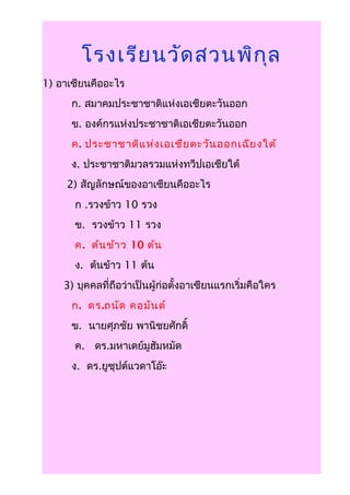 โรงเรีย นวัด สวนพิก ุล
1) อาเซียนคืออะไร
      ก. สมาคมประชาชาติแห่งเอเชียตะวันออก
      ข. องค์กรแห่งประชาชาติเอเชียตะวันออก
      ค. ประชาชาติแ ห่ง เอเชีย ตะวัน ออกเฉีย งใต้
      ง. ประชาชาติมวลรวมแห่งทวีปเอเชียใต้
     2) สัญลักษณ์ของอาเซียนคืออะไร
      ก .รวงข้าว 10 รวง
      ข. รวงข้าว 11 รวง
      ค. ต้น ข้า ว 10 ต้น
      ง. ต้นข้าว 11 ต้น
    3) บุคคลที่ถือว่าเป็นผู้ก่อตั้งอาเซียนแรกเริ่มคือใคร
      ก. ดร.ถนัด คอมัน ต์
      ข. นายศุภชัย พานิชยศักดิ์
      ค. ดร.มหาเดย์มูฮัมหมัด
      ง. ดร.ยูซุปต์แวดาโอ๊ะ
 