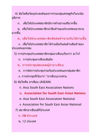 4) ข้อใดคือวัตถุประสงค์ของการร่วมกลุ่มเศรษฐกิจในระดับ
ภูมิภาค
    ก. เพื่อให้ประเทศสมาชิกมีการค้าอย่างเสรีมากขึ้น
   ข. เพื่อให้ประเทศสมาชิกนำาสินค้าของประเทศตนมาขาย
มากขึ้น
    ค. เพื่อ ให้ป ระเทศสมาชิก ติด ต่อ ค้า ขายกัน ได้ง ่า ยขึ้น
     ง. เพื่อให้ประเทศสมาชิกได้ร่วมมือกันต่อต้านสินค้าของ
ประเทศนอกกล่ม
 5) การประชุมประเทศสมาชิกกลุ่มอาเซียนเรียกว่า อะไร?
     ก. การประชุมอาเซียนซัมมิท
    ข. การประชุม สุด ยอดผู้น ำา อาเซีย น
     ค. การจัดการประชุมร่วมกับประเทศนอกกลุ่มสมาชิก
     ง. การประชุมที่เรียกว่า "อาเซียนบวกสาม
 6) ข้อใดคือ อาเซียน (ASEAN)
      ก. Asia South East Association Nations
      ข. Association for South East Asian Nations
      ค. Asia South East Association National
      ง. Association for South East Asian National
  7) สมาชิกอาเซียนมีกี่ประเทศ
     ก. 10 ประเทศ
     ข. 12 ประเทศ
 