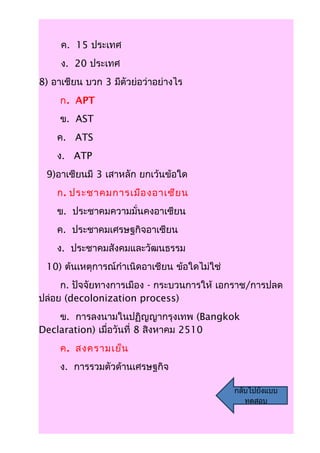 ค. 15 ประเทศ
     ง. 20 ประเทศ
8) อาเชียน บวก 3 มีตัวย่อว่าอย่างไร
     ก. APT
     ข. AST
    ค. ATS
    ง. ATP
 9)อาเซียนมี 3 เสาหลัก ยกเว้นข้อใด
    ก. ประชาคมการเมือ งอาเซีย น
    ข. ประชาคมความมั่นคงอาเซียน
    ค. ประชาคมเศรษฐกิจอาเซียน
    ง. ประชาคมสังคมและวัฒนธรรม
 10) ต้นเหตุการณ์กำาเนิดอาเชียน ข้อใดไม่ใช่
     ก. ปัจจัยทางการเมือง - กระบวนการให้ เอกราช/การปลด
ปล่อย (decolonization process)
    ข. การลงนามในปฏิญญากรุงเทพ (Bangkok
Declaration) เมื่อวันที่ 8 สิงหาคม 2510
     ค. สงครามเย็น
     ง. การรวมตัวด้านเศรษฐกิจ

                                              กลับไปยังแบบ
                                                 ทดสอบ
 