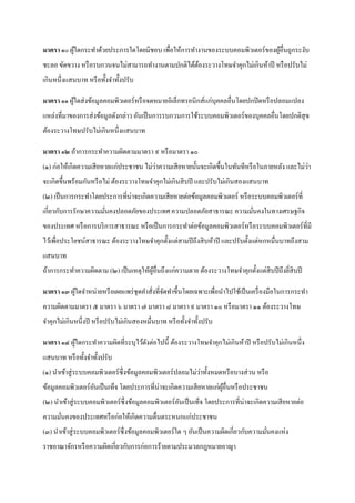 มาตรา ๑๐ ผูใดกระทาด้วยประการใดโดยมิชอบ เพื่อให้การทางานของระบบคอมพิวเตอร์ของผูอื่นถูกระงับ
           ้                                                                  ้
ชะลอ ขัดขวาง หรื อรบกวนจนไม่สามารถทางานตามปกติได้ตองระวางโทษจาคุกไม่เกินห้าปี หรื อปรับไม่
                                                  ้
เกินหนึ่งแสนบาท หรื อทั้งจาทั้งปรับ

มาตรา ๑๑ ผูใดส่ งข้อมูลคอมพิวเตอร์ หรื อจดหมายอิเล็กทรอนิกส์แก่บุคคลอื่นโดยปกปิ ดหรื อปลอมแปลง
           ้
แหล่งที่มาของการส่ งข้อมูลดังกล่าว อันเป็ นการรบกวนการใช้ระบบคอมพิวเตอร์ ของบุคคลอื่นโดยปกติสุข
ต้องระวางโทษปรับไม่เกินหนึ่งแสนบาท

มาตรา ๑๒ ถ้าการกระทาความผิดตามมาตรา ๙ หรื อมาตรา ๑๐
                                         ่                                                       ่
(๑) ก่อให้เกิดความเสี ยหายแก่ประชาชน ไม่วาความเสี ยหายนั้นจะเกิดขึ้นในทันทีหรื อในภายหลัง และไม่วา
จะเกิดขึ้นพร้อมกันหรื อไม่ ต้องระวางโทษจาคุกไม่เกินสิ บปี และปรับไม่เกินสองแสนบาท
(๒) เป็ นการกระทาโดยประการที่น่าจะเกิดความเสี ยหายต่อข้อมูลคอมพิวเตอร์ หรื อระบบคอมพิวเตอร์ ที่
เกี่ยวกับการรักษาความมันคงปลอดภัยของประเทศ ความปลอดภัยสาธารณะ ความมันคงในทางเศรษฐกิจ
                       ่                                            ่
ของประเทศ หรื อการบริ การสาธารณะ หรื อเป็ นการกระทาต่อข้อมูลคอมพิวเตอร์ หรื อระบบคอมพิวเตอร์ ที่มี
ไว้เพื่อประโยชน์สาธารณะ ต้องระวางโทษจาคุกตั้งแต่สามปี ถึงสิ บห้าปี และปรับตั้งแต่หกหมื่นบาทถึงสาม
แสนบาท
ถ้าการกระทาความผิดตาม (๒) เป็ นเหตุให้ผอื่นถึงแก่ความตาย ต้องระวางโทษจาคุกตั้งแต่สิบปี ถึงยีสิบปี
                                       ู้                                                   ่

มาตรา ๑๓ ผูใดจาหน่ายหรื อเผยแพร่ ชุดคาสั่งที่จดทาขึ้นโดยเฉพาะเพื่อนาไปใช้เป็ นเครื่ องมือในการกระทา
           ้                                  ั
ความผิดตามมาตรา ๕ มาตรา ๖ มาตรา ๗ มาตรา ๘ มาตรา ๙ มาตรา ๑๐ หรื อมาตรา ๑๑ ต้องระวางโทษ
จาคุกไม่เกินหนึ่งปี หรื อปรับไม่เกินสองหมื่นบาท หรื อทั้งจาทั้งปรับ

มาตรา ๑๔ ผูใดกระทาความผิดที่ระบุไว้ดงต่อไปนี้ ต้องระวางโทษจาคุกไม่เกินห้าปี หรื อปรับไม่เกินหนึ่ง
           ้                        ั
แสนบาท หรื อทั้งจาทั้งปรับ
(๑) นาเข้าสู่ ระบบคอมพิวเตอร์ ซ่ ึ งข้อมูลคอมพิวเตอร์ ปลอมไม่วาทั้งหมดหรื อบางส่ วน หรื อ
                                                              ่
ข้อมูลคอมพิวเตอร์ อนเป็ นเท็จ โดยประการที่น่าจะเกิดความเสี ยหายแก่ผอื่นหรื อประชาชน
                   ั                                               ู้
(๒) นาเข้าสู่ ระบบคอมพิวเตอร์ ซ่ ึ งข้อมูลคอมพิวเตอร์ อนเป็ นเท็จ โดยประการที่น่าจะเกิดความเสี ยหายต่อ
                                                       ั
ความมันคงของประเทศหรื อก่อให้เกิดความตื่นตระหนกแก่ประชาชน
      ่
(๓) นาเข้าสู่ ระบบคอมพิวเตอร์ ซ่ ึ งข้อมูลคอมพิวเตอร์ ใด ๆ อันเป็ นความผิดเกี่ยวกับความมันคงแห่ง
                                                                                         ่
ราชอาณาจักรหรื อความผิดเกี่ยวกับการก่อการร้ายตามประมวลกฎหมายอาญา
 