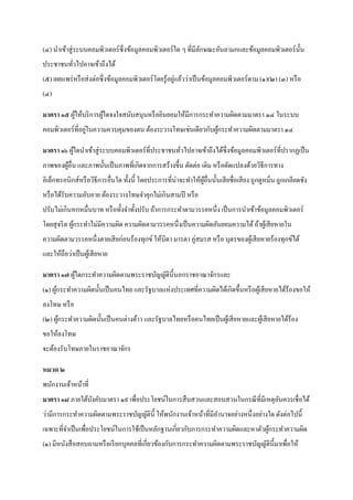 (๔) นาเข้าสู่ ระบบคอมพิวเตอร์ ซ่ ึ งข้อมูลคอมพิวเตอร์ ใด ๆ ที่มีลกษณะอันลามกและข้อมูลคอมพิวเตอร์ น้ น
                                                                 ั                                  ั
ประชาชนทัวไปอาจเข้าถึงได้
         ่
                                                         ่
(๕) เผยแพร่ หรื อส่ งต่อซึ่ งข้อมูลคอมพิวเตอร์ โดยรู ้อยูแล้วว่าเป็ นข้อมูลคอมพิวเตอร์ ตาม (๑)(๒) (๓) หรื อ
(๔)

มาตรา ๑๕ ผูให้บริ การผูใดจงใจสนับสนุนหรื อยินยอมให้มีการกระทาความผิดตามมาตรา ๑๔ ในระบบ
           ้           ้
                 ่
คอมพิวเตอร์ที่อยูในความควบคุมของตน ต้องระวางโทษเช่นเดียวกับผูกระทาความผิดตามมาตรา ๑๔
                                                             ้

มาตรา ๑๖ ผูใดนาเข้าสู่ ระบบคอมพิวเตอร์ ที่ประชาชนทัวไปอาจเข้าถึงได้ซ่ ึ งข้อมูลคอมพิวเตอร์ ท่ีปรากฏเป็ น
           ้                                       ่
ภาพของผูอื่น และภาพนั้นเป็ นภาพที่เกิดจากการสร้างขึ้น ตัดต่อ เติม หรื อดัดแปลงด้วยวิธีการทาง
        ้
อิเล็กทรอนิกส์หรื อวิธีการอื่นใด ทั้งนี้ โดยประการที่น่าจะทาให้ผอื่นนั้นเสี ยชื่อเสี ยง ถูกดูหมิ่น ถูกเกลียดชัง
                                                                ู้
หรื อได้รับความอับอาย ต้องระวางโทษจาคุกไม่เกินสามปี หรื อ
ปรับไม่เกินหกหมื่นบาท หรื อทั้งจาทั้งปรับ ถ้าการกระทาตามวรรคหนึ่ง เป็ นการนาเข้าข้อมูลคอมพิวเตอร์
โดยสุ จริ ต ผูกระทาไม่มีความผิด ความผิดตามวรรคหนึ่งเป็ นความผิดอันยอมความได้ ถ้าผูเ้ สี ยหายใน
              ้
ความผิดตามวรรคหนึ่งตายเสี ยก่อนร้องทุกข์ ให้บิดา มารดา คู่สมรส หรื อ บุตรของผูเ้ สี ยหายร้องทุกข์ได้
และให้ถือว่าเป็ นผูเ้ สี ยหาย

มาตรา ๑๗ ผูใดกระทาความผิดตามพระราชบัญญัติน้ ีนอกราชอาณาจักรและ
           ้
(๑) ผูกระทาความผิดนั้นเป็ นคนไทย และรัฐบาลแห่งประเทศที่ความผิดได้เกิดขึ้นหรื อผูเ้ สี ยหายได้ร้องขอให้
      ้
ลงโทษ หรื อ
(๒) ผูกระทาความผิดนั้นเป็ นคนต่างด้าว และรัฐบาลไทยหรื อคนไทยเป็ นผูเ้ สี ยหายและผูเ้ สี ยหายได้ร้อง
      ้
ขอให้ลงโทษ
จะต้องรับโทษภายในราชอาณาจักร

หมวด ๒
พนักงานเจ้าหน้าที่
มาตรา ๑๘ ภายใต้บงคับมาตรา ๑๙ เพื่อประโยชน์ในการสื บสวนและสอบสวนในกรณี ที่มีเหตุอนควรเชื่อได้
                ั                                                               ั
ว่ามีการกระทาความผิดตามพระราชบัญญัติน้ ี ให้พนักงานเจ้าหน้าที่มีอานาจอย่างหนึ่ งอย่างใด ดังต่อไปนี้
เฉพาะที่จาเป็ นเพื่อประโยชน์ในการใช้เป็ นหลักฐานเกี่ยวกับการกระทาความผิดและหาตัวผูกระทาความผิด
                                                                                  ้
(๑) มีหนังสื อสอบถามหรื อเรี ยกบุคคลที่เกี่ยวข้องกับการกระทาความผิดตามพระราชบัญญัติน้ ีมาเพื่อให้
 