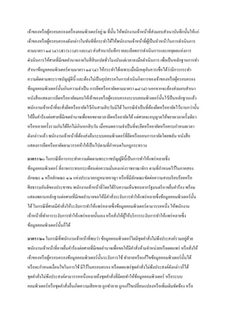 เจ้าของหรื อผูครอบครองเครื่ องคอมพิวเตอร์ อยู่ ณ ที่น้ น ให้พนักงานเจ้าหน้าที่ส่งมอบสาเนาบันทึกนั้นให้แก่
              ้                                        ั
เจ้าของหรื อผูครอบครองดังกล่าวในทันทีที่กระทาได้ให้พนักงานเจ้าหน้าที่ผเู ้ ป็ นหัวหน้าในการดาเนินการ
              ้
ตามมาตรา ๑๘ (๔) (๕) (๖) (๗) และ(๘) ส่ งสาเนาบันทึกรายละเอียดการดาเนินการและเหตุผลแห่งการ
ดาเนินการให้ศาลที่มีเขตอานาจภายในสี่ สิบแปดชัวโมงนับแต่เวลาลงมือดาเนิ นการ เพื่อเป็ นหลักฐานการทา
                                             ่
                                                                                ่
สาเนาข้อมูลคอมพิวเตอร์ ตามมาตรา ๑๘ (๔) ให้กระทาได้เฉพาะเมื่อมีเหตุอนควรเชื่อได้วามีการกระทา
                                                                   ั
ความผิดตามพระราชบัญญัติน้ ี และต้องไม่เป็ นอุปสรรคในการดาเนินกิจการของเจ้าของหรื อผูครอบครอง
                                                                                    ้
ข้อมูลคอมพิวเตอร์ น้ นเกินความจาเป็ น การยึดหรื ออายัดตามมาตรา ๑๘ (๘) นอกจากจะต้องส่ งมอบสาเนา
                     ั
หนังสื อแสดงการยึดหรื ออายัดมอบให้เจ้าของหรื อผูครอบครองระบบคอมพิวเตอร์ น้ นไว้เป็ นหลักฐานแล้ว
                                                ้                          ั
พนักงานเจ้าหน้าที่จะสั่งยึดหรื ออายัดไว้เกินสามสิ บวันมิได้ ในกรณี จาเป็ นที่ตองยึดหรื ออายัดไว้นานกว่านั้น
                                                                              ้
ให้ยนคาร้องต่อศาลที่มีเขตอานาจเพื่อขอขยายเวลายึดหรื ออายัดได้ แต่ศาลจะอนุญาตให้ขยายเวลาครั้งเดียว
    ื่
หรื อหลายครั้งรวมกันได้อีกไม่เกินหกสิ บวัน เมื่อหมดความจาเป็ นที่จะยึดหรื ออายัดหรื อครบกาหนดเวลา
ดังกล่าวแล้ว พนักงานเจ้าหน้าที่ตองส่ งคืนระบบคอมพิวเตอร์ ที่ยดหรื อถอนการอายัดโดยพลัน หนังสื อ
                                ้                            ึ
แสดงการยึดหรื ออายัดตามวรรคห้าให้เป็ นไปตามที่กาหนดในกฎกระทรวง

มาตรา ๒๐ ในกรณี ที่การกระทาความผิดตามพระราชบัญญัติน้ ี เป็ นการทาให้แพร่ หลายซึ่ ง
ข้อมูลคอมพิวเตอร์ ที่อาจกระทบกระเทือนต่อความมันคงแห่งราชอาณาจักร ตามที่กาหนดไว้ในภาคสอง
                                              ่
ลักษณะ ๑ หรื อลักษณะ ๑/๑ แห่งประมวลกฎหมายอาญา หรื อที่มีลกษณะขัดต่อความสงบเรี ยบร้อยหรื อ
                                                         ั
ศีลธรรมอันดีของประชาชน พนักงานเจ้าหน้าที่โดยได้รับความเห็นชอบจากรัฐมนตรี อาจยืนคาร้อง พร้อม
                                                                              ่
แสดงพยานหลักฐานต่อศาลที่มีเขตอานาจขอให้มีคาสั่งระงับการทาให้แพร่ หลายซึ่ งข้อมูลคอมพิวเตอร์ น้ น
                                                                                               ั
ได้ ในกรณี ที่ศาลมีคาสั่งให้ระงับการทาให้แพร่ หลายซึ่ งข้อมูลคอมพิวเตอร์ ตามวรรคหนึ่ง ให้พนักงาน
เจ้าหน้าที่ทาการระงับการทาให้แพร่ หลายนั้นเอง หรื อสั่งให้ผให้บริ การระงับการทาให้แพร่ หลายซึ่ ง
                                                           ู้
ข้อมูลคอมพิวเตอร์ น้ นก็ได้
                     ั

                                                                                            ่ ้
มาตรา ๒๑ ในกรณี ที่พนักงานเจ้าหน้าที่พบว่า ข้อมูลคอมพิวเตอร์ ใดมีชุดคาสั่งไม่พงประสงค์รวมอยูดวย
                                                                              ึ
พนักงานเจ้าหน้าที่อาจยืนคาร้องต่อศาลที่มีเขตอานาจเพื่อขอให้มีคาสั่งห้ามจาหน่ายหรื อเผยแพร่ หรื อสั่งให้
                       ่
เจ้าของหรื อผูครอบครองข้อมูลคอมพิวเตอร์ น้ นระงับการใช้ ทาลายหรื อแก้ไขข้อมูลคอมพิวเตอร์ น้ นได้
              ้                            ั                                                ั
หรื อจะกาหนดเงื่อนไขในการใช้ มีไว้ในครอบครอง หรื อเผยแพร่ ชุดคาสั่งไม่พึงประสงค์ดงกล่าวก็ได้
                                                                                 ั
ชุดคาสั่งไม่พึงประสงค์ตามวรรคหนึ่งหมายถึงชุดคาสั่งที่มีผลทาให้ขอมูลคอมพิวเตอร์ หรื อระบบ
                                                               ้
คอมพิวเตอร์ หรื อชุดคาสั่งอื่นเกิดความเสี ยหาย ถูกทาลาย ถูกแก้ไขเปลี่ยนแปลงหรื อเพิ่มเติมขัดข้อง หรื อ
 