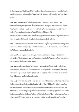 ปฏิบติงานไม่ตรงตามคาสั่งที่กาหนดไว้ หรื อโดยประการอื่นตามที่กาหนดในกฎกระทรวงทั้งนี้ เว้นแต่เป็ น
    ั
       ่ ่
ชุดคาสังที่มุงหมายในการป้ องกันหรื อแก้ไขชุดคาสังดังกล่าวข้างต้น ตามที่รัฐมนตรี ประกาศในราชกิจจา
                                                ่
นุเบกษา

มาตรา ๒๒ ห้ามมิให้พนักงานเจ้าหน้าที่เปิ ดเผยหรื อส่ งมอบข้อมูลคอมพิวเตอร์ ข้อมูลจราจรทาง
คอมพิวเตอร์ หรื อข้อมูลของผูใช้บริ การ ที่ได้มาตามมาตรา ๑๘ ให้แก่บุคคลใดความในวรรคหนึ่งมิให้ใช้
                            ้
                                              ั ้
บังคับกับการกระทาเพื่อประโยชน์ในการดาเนิ นคดีกบผูกระทาความผิดตามพระราชบัญญัติน้ ี หรื อเพื่อ
ประโยชน์ในการดาเนินคดีกบพนักงานเจ้าหน้าที่เกี่ยวกับการใช้อานาจหน้าที่
                       ั
โดยมิชอบ หรื อเป็ นการกระทาตามคาสังหรื อที่ได้รับอนุ ญาตจากศาลพนักงานเจ้าหน้าที่ผใดฝ่ าฝื นวรรคหนึ่ง
                                  ่                                              ู้
ต้องระวางโทษจาคุกไม่เกินสามปี หรื อปรับไม่เกินหกหมื่นบาท หรื อทั้งจาทั้งปรับ

มาตรา ๒๓ พนักงานเจ้าหน้าที่ผใดกระทาโดยประมาทเป็ นเหตุให้ผอื่นล่วงรู ้ขอมูลคอมพิวเตอร์ ขอมูลจราจร
                            ู้                           ู้           ้                ้
ทางคอมพิวเตอร์ หรื อข้อมูลของผูใช้บริ การ ที่ได้มาตามมาตรา ๑๘ ต้องระวางโทษจาคุกไม่เกินหนึ่งปี หรื อ
                               ้
ปรับไม่เกินสองหมื่นบาท หรื อทั้งจาทั้งปรับ

มาตรา ๒๔ ผูใดล่วงรู ้ขอมูลคอมพิวเตอร์ ข้อมูลจราจรทางคอมพิวเตอร์ หรื อข้อมูลของผูใช้บริ การ ที่
           ้          ้                                                         ้
พนักงานเจ้าหน้าที่ได้มาตามมาตรา ๑๘ และเปิ ดเผยข้อมูลนั้นต่อผูหนึ่งผูใด ต้องระวางโทษจาคุกไม่เกินสอง
                                                             ้      ้
ปี หรื อปรับไม่เกินสี่ หมื่นบาท หรื อทั้งจาทั้งปรับ

มาตรา ๒๕ ข้อมูล ข้อมูลคอมพิวเตอร์ หรื อข้อมูลจราจรทางคอมพิวเตอร์ที่พนักงานเจ้าหน้าที่ได้มาตาม
พระราชบัญญัติน้ ี ให้อางและรับฟังเป็ นพยานหลักฐานตามบทบัญญัติแห่งประมวลกฎหมายวิธีพิจารณา
                      ้
ความอาญาหรื อกฎหมายอื่นอันว่าด้วยการสื บพยานได้ แต่ตองเป็ นชนิดที่มิได้เกิดขึ้นจากการจูงใจมีคามัน
                                                    ้                                           ่
สัญญา ขูเ่ ข็ญ หลอกลวง หรื อโดยมิชอบประการอื่น

มาตรา ๒๖ ผูให้บริ การต้องเก็บรักษาข้อมูลจราจรทางคอมพิวเตอร์ ไว้ไม่นอยกว่าเก้าสิ บวันนับแต่วนที่ขอมูล
           ้                                                       ้                       ั ้
นั้นเข้าสู่ ระบบคอมพิวเตอร์ แต่ในกรณี จาเป็ นพนักงานเจ้าหน้าที่จะสั่งให้ผให้บริ การผูใดเก็บรักษาข้อมูล
                                                                         ู้          ้
จราจรทางคอมพิวเตอร์ ไว้เกินเก้าสิ บวัน แต่ไม่เกินหนึ่งปี เป็ นกรณี พิเศษเฉพาะรายและเฉพาะคราวก็ได้ ผู ้
ให้บริ การจะต้องเก็บรักษาข้อมูลของผูใช้บริ การเท่าที่จาเป็ นเพื่อให้สามารถระบุตวผูใช้บริ การ นับตั้งแต่เริ่ ม
                                    ้                                          ั ้
ใช้บริ การและต้องเก็บรักษาไว้เป็ นเวลาไม่นอยกว่าเก้าสิ บวันนับตั้งแต่การใช้บริ การสิ้ นสุ ดลง ความในวรรค
                                          ้
           ั ้
หนึ่งจะใช้กบผูให้บริ การประเภทใด อย่างไร และเมื่อใด ให้เป็ นไปตามที่รัฐมนตรี ประกาศในราชกิจจา
 