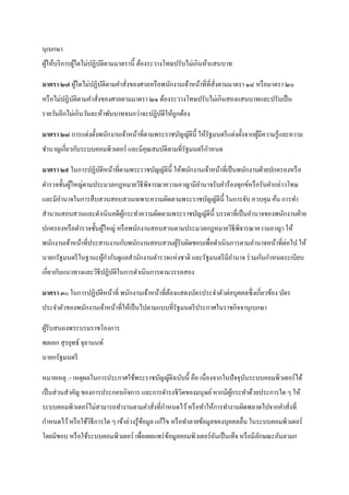 นุเบกษา
ผูให้บริ การผูใดไม่ปฏิบติตามมาตรานี้ ต้องระวางโทษปรับไม่เกินห้าแสนบาท
  ้           ้        ั

มาตรา ๒๗ ผูใดไม่ปฏิบติตามคาสั่งของศาลหรื อพนักงานเจ้าหน้าที่ที่สั่งตามมาตรา ๑๘ หรื อมาตรา ๒๐
           ้        ั
หรื อไม่ปฏิบติตามคาสั่งของศาลตามมาตรา ๒๑ ต้องระวางโทษปรับไม่เกินสองแสนบาทและปรับเป็ น
            ั
รายวันอีกไม่เกินวันละห้าพันบาทจนกว่าจะปฏิบติให้ถูกต้อง
                                          ั

มาตรา ๒๘ การแต่งตั้งพนักงานเจ้าหน้าที่ตามพระราชบัญญัติน้ ี ให้รัฐมนตรี แต่งตั้งจากผูมีความรู ้และความ
                                                                                    ้
ชานาญเกี่ยวกับระบบคอมพิวเตอร์ และมีคุณสมบัติตามที่รัฐมนตรี กาหนด

มาตรา ๒๙ ในการปฏิบติหน้าที่ตามพระราชบัญญัติน้ ี ให้พนักงานเจ้าหน้าที่เป็ นพนักงานฝ่ ายปกครองหรื อ
                  ั
ตารวจชั้นผูใหญ่ตามประมวลกฎหมายวิธีพิจารณาความอาญามีอานาจรับคาร้องทุกข์หรื อรับคากล่าวโทษ
           ้
และมีอานาจในการสื บสวนสอบสวนเฉพาะความผิดตามพระราชบัญญัติน้ ี ในการจับ ควบคุม ค้น การทา
สานวนสอบสวนและดาเนินคดีผกระทาความผิดตามพระราชบัญญัติน้ ี บรรดาที่เป็ นอานาจของพนักงานฝ่ าย
                        ู้
ปกครองหรื อตารวจชั้นผูใหญ่ หรื อพนักงานสอบสวนตามประมวลกฎหมายวิธีพิจารณาความอาญา ให้
                      ้
พนักงานเจ้าหน้าที่ประสานงานกับพนักงานสอบสวนผูรับผิดชอบเพื่อดาเนินการตามอานาจหน้าที่ต่อไป ให้
                                             ้
นายกรัฐมนตรี ในฐานะผูกากับดูแลสานักงานตารวจแห่งชาติ และรัฐมนตรี มีอานาจ ร่ วมกันกาหนดระเบียบ
                     ้
เกี่ยวกับแนวทางและวิธีปฏิบติในการดาเนินการตามวรรคสอง
                          ั

มาตรา ๓๐ ในการปฏิบติหน้าที่ พนักงานเจ้าหน้าที่ตองแสดงบัตรประจาตัวต่อบุคคลซึ่ งเกี่ยวข้อง บัตร
                  ั                            ้
ประจาตัวของพนักงานเจ้าหน้าที่ให้เป็ นไปตามแบบที่รัฐมนตรี ประกาศในราชกิจจานุเบกษา

ผูรับสนองพระบรมราชโองการ
  ้
พลเอก สุ รยุทธ์ จุลานนท์
นายกรัฐมนตรี

หมายเหตุ :- เหตุผลในการประกาศใช้พระราชบัญญัติฉบับนี้ คือ เนื่องจากในปั จจุบนระบบคอมพิวเตอร์ ได้
                                                                           ั
เป็ นส่ วนสาคัญ ของการประกอบกิจการ และการดารงชีวิตของมนุษย์ หากมีผกระทาด้วยประการใด ๆ ให้
                                                                  ู้
ระบบคอมพิวเตอร์ไม่สามารถทางานตามคาสั่งที่กาหนดไว้ หรื อทาให้การทางานผิดพลาดไปจากคาสั่งที่
กาหนดไว้ หรื อใช้วธีการใด ๆ เข้าล่วงรู ้ขอมูล แก้ไข หรื อทาลายข้อมูลของบุคคลอื่น ในระบบคอมพิวเตอร์
                  ิ                      ้
โดยมิชอบ หรื อใช้ระบบคอมพิวเตอร์ เพื่อเผยแพร่ ขอมูลคอมพิวเตอร์ อนเป็ นเท็จ หรื อมีลกษณะอันลามก
                                               ้                ั                  ั
 